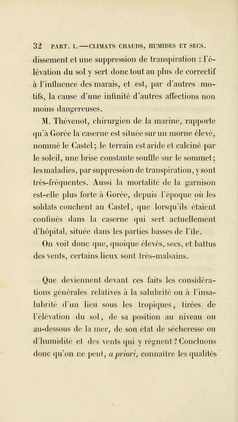 dissement et une suppression de transpiration : l'é- lévation du sol y sert donc tout au plus de correctif à l'influence des marais, et est, par d'autres mo- tifs, la cause d'une infinité d'autres affections non moins dangereuses. M. Thévenot, chirurgien de la marine, rapporte qu'à Gorée la caserne est située sur un morne élevé, nommé le Castel ; le terrain est aride et calciné par le soleil, une brise constante souffle sur le sommet; les maladies, par suppression de transpiration, y sont très-fréquentes. Aussi la mortalité de la garnison est-elle plus forte à Gorée, depuis l'époque où les soldats couchent au Castel, que lorsqu'ils étaient confinés dans la caserne qui sert actuellement d'hôpital, située dans les parties basses de l'île. On voit donc que, quoique élevés, secs, et battus des vents, certains lieux sont très-malsains. Que deviennent devant ces faits les considéra- tions générales relatives à la salubrité ou à l'insa- lubrité d'un lieu sous les tropiques, tirées de l'élévation du sol, de sa position au niveau ou au-dessous de la mer, de son état de sécheresse ou d'humidité et des vents qui y régnent ? Concluons donc qu'on ne peut, a priori, connaître les qualités