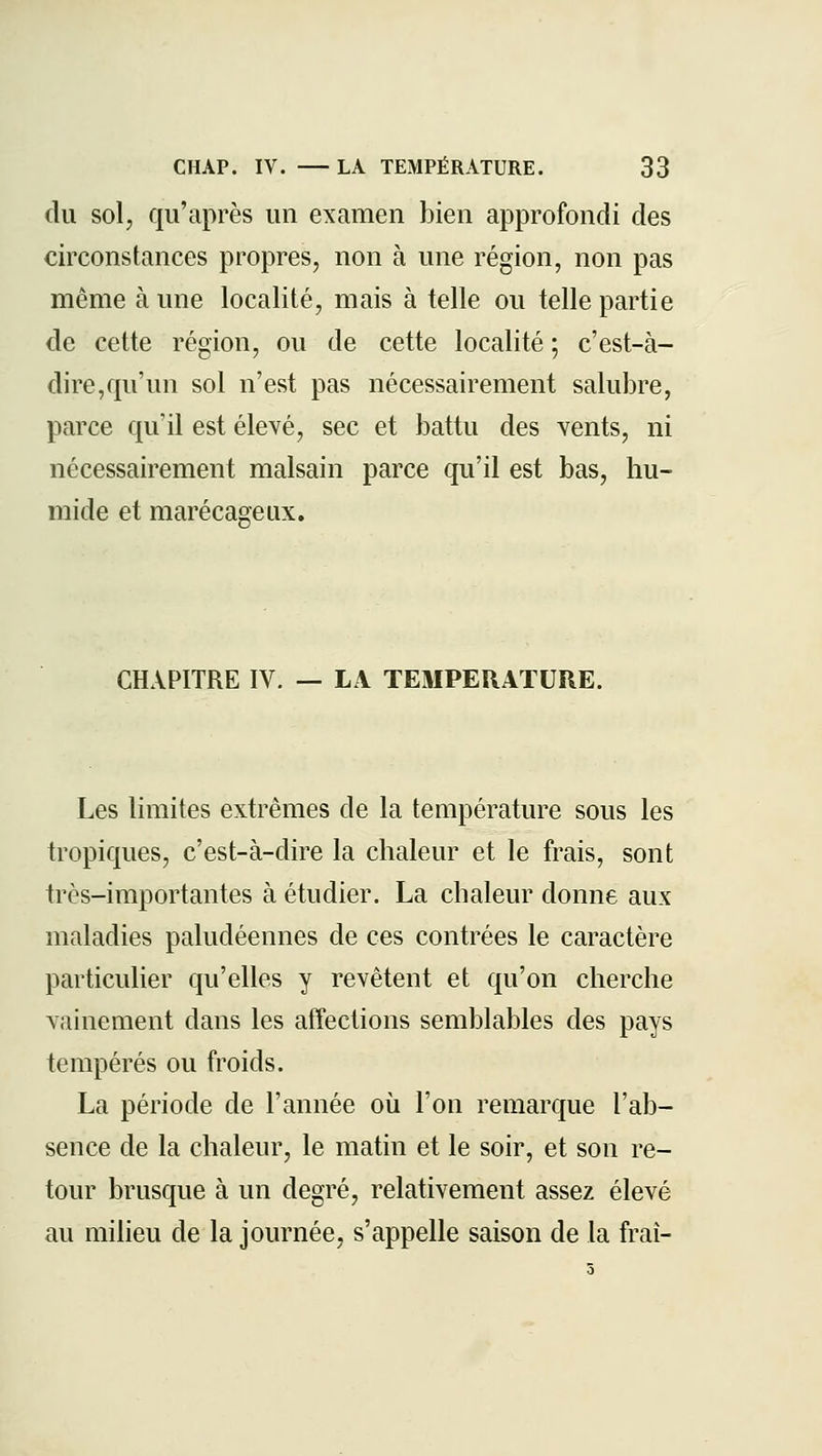 du sol, qu'après un examen bien approfondi des circonstances propres, non à une région, non pas même à une localité, mais à telle ou telle partie de cette région, ou de cette localité ; c'est-à- dire,qu'un sol n'est pas nécessairement salubre, parce qu'il est élevé, sec et battu des vents, ni nécessairement malsain parce qu'il est bas, hu- mide et marécageux. CHAPITRE IV. — LA TEMPERATURE. Les limites extrêmes de la température sous les tropiques, c'est-à-dire la chaleur et le frais, sont très-importantes à étudier. La chaleur donne aux maladies paludéennes de ces contrées le caractère particulier qu'elles y revêtent et qu'on cherche vainement dans les affections semblables des pays tempérés ou froids. La période de l'année où l'on remarque l'ab- sence de la chaleur, le matin et le soir, et son re- tour brusque à un degré, relativement assez élevé au milieu de la journée, s'appelle saison de la frai-