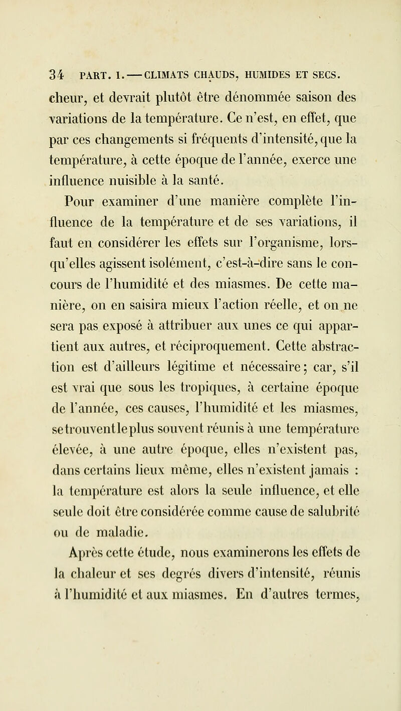 cheur, et devrait plutôt être dénommée saison des variations de la température. Ce n'est, en effet, que par ces changements si fréquents d'intensité, que la température, à cette époque de l'année, exerce une influence nuisible à la santé. Pour examiner d'une manière complète l'in- fluence de la température et de ses variations, il faut en considérer les effets sur l'organisme, lors- qu'elles agissent isolément, c'est-à-dire sans le con- cours de l'humidité et des miasmes. De cette ma- nière, on en saisira mieux l'action réelle, et on ne sera pas exposé à attribuer aux unes ce qui appar- tient aux autres, et réciproquement. Cette abstrac- tion est d'ailleurs légitime et nécessaire; car, s'il est vrai que sous les tropiques, à certaine époque de l'année, ces causes, l'humidité et les miasmes, setrouventleplus souvent réunis à une température élevée, à une autre époque, elles n'existent pas, dans certains lieux même, elles n'existent jamais : la température est alors la seule influence, et elle seule doit être considérée comme cause de salubrité ou de maladie. Après cette étude, nous examinerons les effets de la chaleur et ses degrés divers d'intensité, réunis à l'humidité et aux miasmes. En d'autres termes,