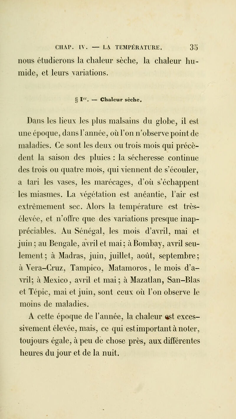 nous étudierons la chaleur sèche, la chaleur hu- mide, et leurs variations. g ier_ — Chaleur sèche. Dans les lieux les plus malsains du globe, il est une époque, dans l'année, où l'on n'observe point de maladies. Ce sont les deux ou trois mois qui précè- dent la saison des pluies : la sécheresse continue des trois ou quatre mois, qui viennent de s'écouler, a tari les vases, les marécages, d'où s'échappent les miasmes. La végétation est anéantie, l'air est extrêmement sec. Alors la température est très- élevée, et n'offre que des variations presque inap- préciables. Au Sénégal, les mois d'avril, mai et juin ; au Bengale, avril et mai; à Bombay, avril seu- lement; à Madras, juin, juillet, août, septembre; à Vera-Cruz, Tampico, Matamoros, le mois d'a- vril; à Mexico, avril et mai ; à Mazatlan, San-Blas et ïépic, mai et juin, sont ceux où l'on observe le moins de maladies. A cette époque de l'année, la chaleur ost exces- sivement élevée, mais, ce qui estimportantànoter, toujours égale, à peu de chose près, aux différentes heures du jour et de la nuit.