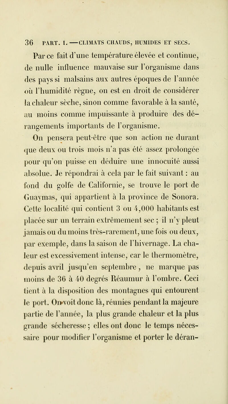 Par ce fait d'une température élevée et continue, de nulle influence mauvaise sur l'organisme dans des pays si malsains aux autres époques de l'année où l'humidité règne, on est en droit de considérer la chaleur sèche, sinon comme favorable à la santé, au moins comme impuissante à produire des dé- rangements importants de l'organisme. On pensera peut-être que son action ne durant que deux ou trois mois n'a pas été assez prolongée pour qu'on puisse en déduire une innocuité aussi absolue. Je répondrai à cela par le fait suivant : au fond du golfe de Californie, se trouve le port de Guaymas, qui appartient à la province de Sonora. Cette localité qui contient 3 ou 4,000 habitants est placée sur un terrain extrêmement sec ; il n'y pleut jamais ou du moins très-rarement, une fois ou deux, par exemple, dans la saison de l'hivernage. La cha- leur est excessivement intense, car le thermomètre, depuis avril jusqu'en septembre, ne marque pas moins de 36 à 40 degrés Réaumur à l'ombre. Ceci tient à la disposition des montagnes qui entourent le port. Oi>voitdonc là, réunies pendant la majeure partie de l'année, la plus grande chaleur et la plus grande sécheresse ; elles ont donc le temps néces- saire pour modifier l'organisme et porter le déran-