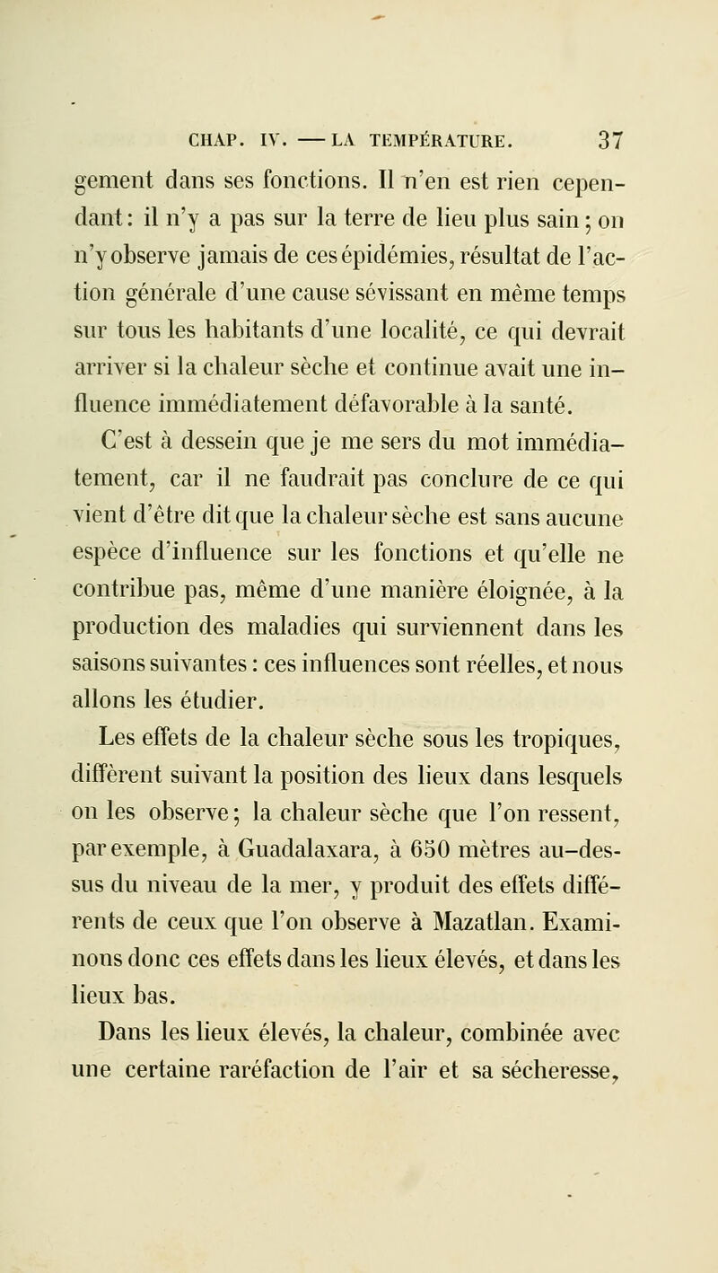 gement dans ses fonctions. Il n'en est rien cepen- dant : il n'y a pas sur la terre de lieu plus sain ; on n'y observe jamais de ces épidémies, résultat de l'ac- tion générale d'une cause sévissant en même temps sur tous les habitants d'une localité, ce qui devrait arriver si la chaleur sèche et continue avait une in- fluence immédiatement défavorable à la santé. C'est à dessein que je me sers du mot immédia- tement, car il ne faudrait pas conclure de ce qui vient d'être dit que la chaleur sèche est sans aucune espèce d'influence sur les fonctions et qu'elle ne contribue pas, même d'une manière éloignée, à la production des maladies qui surviennent dans les saisons suivantes : ces influences sont réelles, et nous allons les étudier. Les effets de la chaleur sèche sous les tropiques, diffèrent suivant la position des heux dans lesquels on les observe ; la chaleur sèche que l'on ressent, par exemple, à Guadalaxara, à 650 mètres au-des- sus du niveau de la mer, y produit des effets diffé- rents de ceux que l'on observe à Mazatlan. Exami- nons donc ces effets dans les lieux élevés, et dans les lieux bas. Dans les lieux élevés, la chaleur, combinée avec une certaine raréfaction de l'air et sa sécheresse,