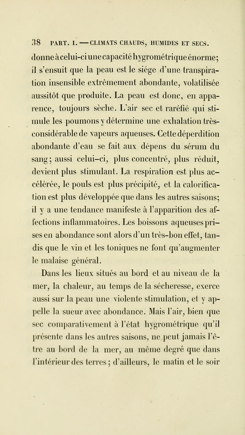 donne à celui-ci une capacité hygrométrique énorme ; il s'ensuit que la peau est le siège d'une transpira- tion insensible extrêmement abondante, volatilisée aussitôt que produite. La peau est donc, en appa- rence, toujours sèche. L'air sec et raréfié qui sti- mule les poumons y détermine une exhalation très- considérable de Yapeurs aqueuses. Cette déperdition abondante d'eau se fait aux dépens du sérum du sang ; aussi celui-ci, plus concentré, plus réduit, devient plus stimulant. La respiration est plus ac- célérée, le pouls est plus précipité, et la calorifica- tion est plus développée que dans les autres saisons; il y a une tendance manifeste à l'apparition des af- fections inflammatoires. Les boissons aqueuses pri- ses en abondance sont alors d'un très-bon effet, tan- dis que le vin et les toniques ne font qu'augmenter le malaise général. Dans les lieux situés au bord et au niveau de la mer, la chaleur, au temps de la sécheresse, exerce aussi sur la peau une violente stimulation, et y ap- pelle la sueur avec abondance. Mais l'air, bien que sec comparativement à l'état hygrométrique qu'il présente dans les autres saisons, ne peut jamais l'ê- tre au bord de la mer, au même degré que dans l'intérieur des terres; d'ailleurs, le matin et le soir