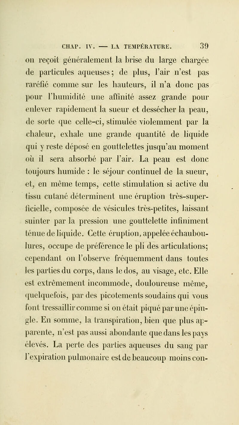 on reçoit généralement la brise du large chargée de particules aqueuses; de plus, l'air n'est pas raréfié comme sur les hauteurs, il n'a donc pas pour l'humidité une affinité assez grande pour enlever rapidement la sueur et dessécher la peau, de sorte que celle-ci, stimulée violemment par la chaleur, exhale une grande quantité de liquide qui y reste déposé en gouttelettes jusqu'au moment oii il sera absorbé par l'air. La peau est donc toujours humide : le séjour continuel de la sueur, et, en même temps, cette stimulation si active du tissu cutané déterminent une éruption très-super- ficielle, composée de vésicules très-petites, laissant suinter par la pression une gouttelette infiniment ténue de liquide. Cette éruption, appelée échaubou- lures, occupe de préférence le pli des articulations; cependant on l'observe fréquemment dans toutes les parties du corps, dans le dos, au visage, etc. Elle est extrêmement incommode, douloureuse même, quelquefois, par des picotements soudains qui vous font tressaillir comme si on était piqué par une épin- gle. En somme, la transpiration, bien que plus ap- parente, n'est pas aussi abondante que dans les pays élevés. La perte des parties aqueuses du sang par l'expiration pulmonaire est de beaucoup moins con-