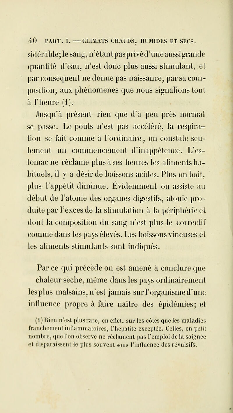 sidérable;le sang, n'étant pasprivé d'une aussi grande quantité d'eau, n'est donc plus aussi stimulant, et par conséquent ne donne pas naissance, par sa com- position, aux phénomènes que nous signalions tout à l'heure (1). Jusqu'à présent rien que d'à peu près normal se passe. Le pouls n'est pas accéléré, la respira- tion se fait comme à l'ordinaire, on constate seu- lement un commencement d'inappétence. L'es- tomac ne réclame plus à ses heures les aliments ha- bituels, il y a désir de boissons acides. Plus on boit, plus l'appétit diminue. Évidemment on assiste au début de l'atonie des organes digestifs, atonie pro- duite par l'excès de la stimulation à la périphérie et dont la composition du sang n'est plus le correctif comme dans les pays élevés. Les boissons vineuses et les aliments stimulants sont indiqués. Par ce qui précède on est amené à conclure que chaleur sèche, même dans les pays ordinairement les plus malsains, n'est jamais sur l'organisme d'une influence propre à faire naître des épidémies; et (1) Rien n'est plus rare, en effet, sur les eûtes que les maladies franclieiiient infUuniiialoircs, l'iiépalite exce|>tée. Celles, en petit nomljie, que l'on oiiscrve ne réclaiiienl pas reni[)loi de la saignée et dispat-aissent le plus souvent sous Tinfluence des révulsifs.