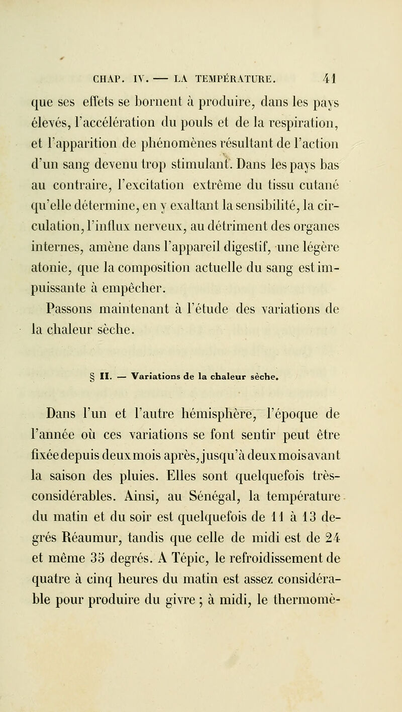 que ses effets se bornent à produire, clans les pays élevés, l'accélération du pouls et de la respiration, et l'apparition de phénomènes résultant de Faction d'un sang devenu trop stimulant. Dans les pays bas au contraire, l'excitation extrême du tissu cutané qu'elle détermine, en y exaltant la sensibilité, la cir- culation, l'influx nerveux, au détriment des organes internes, amène dans l'appareil digestif, une légère atonie, que la composition actuelle du sang est im- puissante à empêcher. Passons maintenant à l'étude des variations de la chaleur sèche. § II. — Variations de la chaleur sèche. Dans l'un et l'autre hémisphère, l'époque de l'année où ces variations se font sentir peut être fixéedepuisdeuxmois après, jusqu'à deuxmoisavant la saison des pluies. Elles sont quelquefois très- considérables. Ainsi, au Sénégal, la température du matin et du soir est quelquefois de H à 13 de- grés Réaumur, tandis que celle de midi est de 24 et même 35 degrés. A ïépic, le refroidissement de quatre à cinq heures du matin est assez considéra- ble pour produire du givre ; à midi, le thermomè-