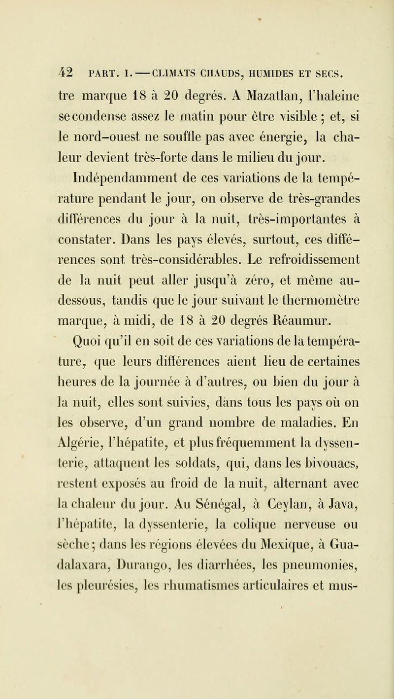 tre marque 18 à 20 degrés. A Mazatlan, l'haleine se condense assez le matin pour être visible ; et, si le nord-ouest ne souffle pas avec énergie, la cha- leur devient très-forte dans le milieu du jour. Indépendamment de ces variations de la tempé- rature pendant le jour, on observe de très-grandes différences du jour à la nuit, très-importantes à constater. Dans les pays élevés, surtout, ces diffé- rences sont très-considérables. Le refroidissement de la nuit peut aller jusqu'à zéro, et même au- dessous, tandis que le jour suivant le thermomètre marque, à midi, de 18 à 20 degrés Réaumur. Quoi qu'il en soit de ces variations de la tempéra- ture, que leurs différences aient lieu de certaines heures de la journée à d'autres, ou bien du jour à la nuit, elles sont suivies, dans tous les pays où on les observe, d'un grand nombre de maladies. En Algérie, l'hépatite, et plus fréquemment la dyssen- terie, attaquent les soldats, qui, dans les bivouacs, restent exposés au froid de la nuit, alternant avec la chaleur du jour. Au Sénégal, à Ceylan, à Java, l'hépatite, la dysscntcrie, la colique nerveuse ou sèche ; dans les régions élevées du Mexique, à Gua- dalaxara, Durango, les diarrhées, les pneumonies, les pleurésies, les rhumatismes articulaires et mus-