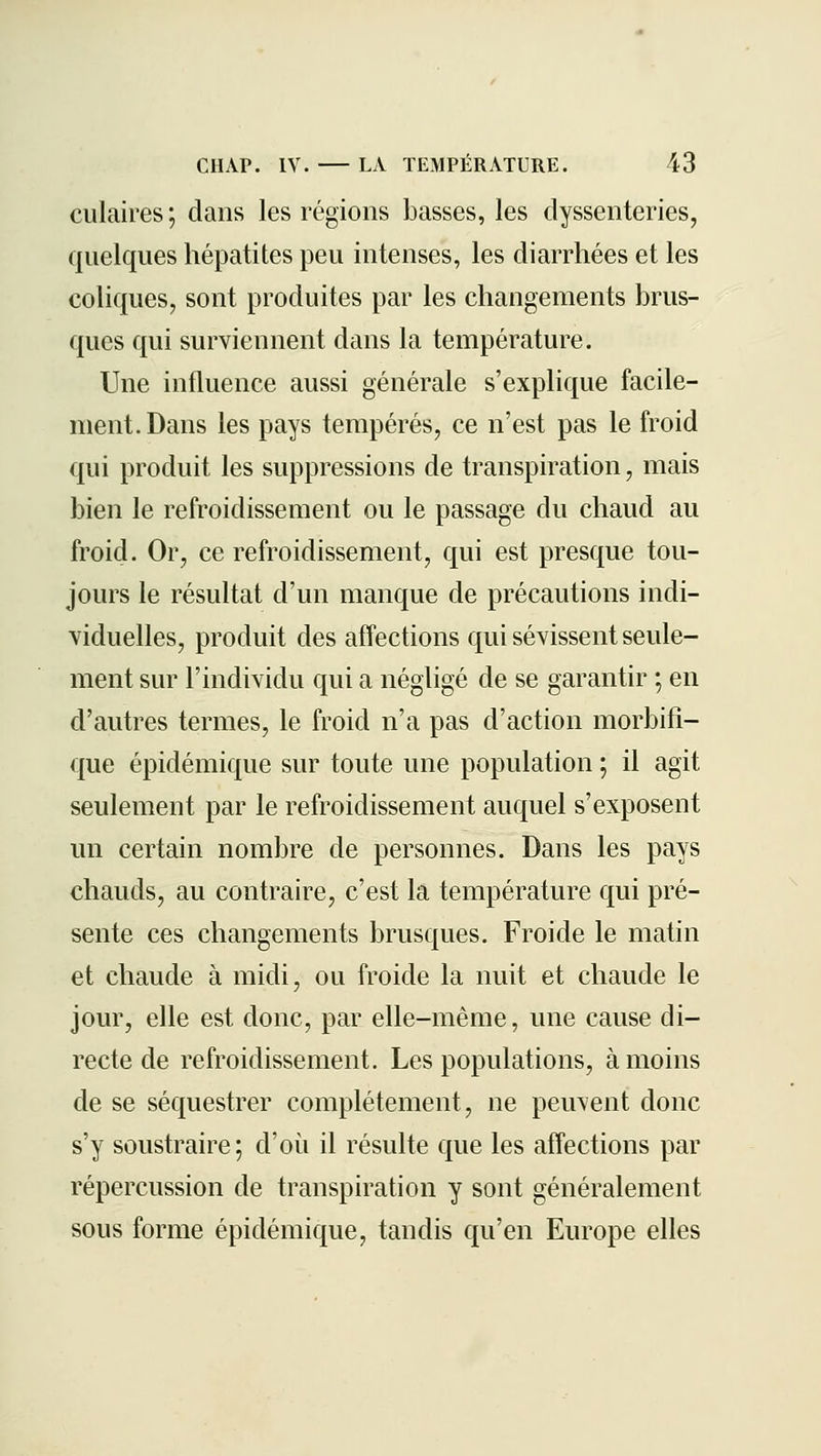culaires ; dans les régions basses, les clyssenteries, quelques hépatites peu intenses, les diarrhées et les coliques, sont produites par les changements brus- ques qui surviennent dans la température. Une influence aussi générale s'explique facile- ment. Dans les pays tempérés, ce n'est pas le froid qui produit les suppressions de transpiration, mais bien le refroidissement ou le passage du chaud au froid. Or, ce refroidissement, qui est presque tou- jours le résultat d'un manque de précautions indi- viduelles, produit des affections qui sévissent seule- ment sur l'individu qui a négligé de se garantir ; en d'autres termes, le froid n'a pas d'action morbifi- que épidémique sur toute une population ; il agit seulement par le refroidissement auquel s'exposent un certain nombre de personnes. Dans les pays chauds, au contraire, c'est la température qui pré- sente ces changements brusques. Froide le matin et chaude à midi, ou froide la nuit et chaude le jour, elle est donc, par elle-même, une cause di- recte de refroidissement. Les populations, à moins de se séquestrer complètement, ne peuvent donc s'y soustraire; d'où il résulte que les affections par répercussion de transpiration y sont généralement sous forme épidémique, tandis qu'en Europe elles