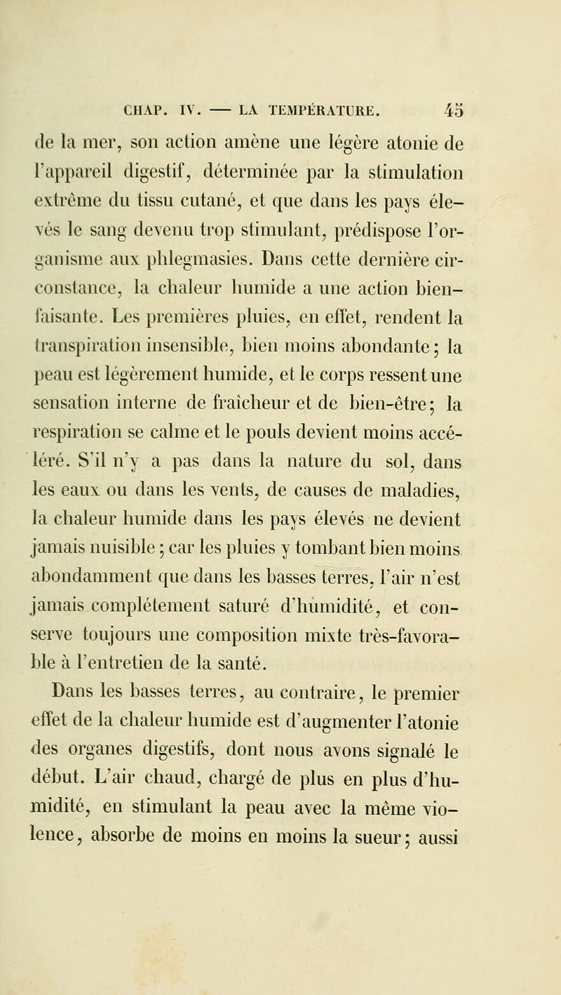 de la mer, son action amène une légère atonie de l'appareil digestif, déterminée par la stimulation extrême du tissu cutané, et que dans les pays éle- vés le sang devenu trop stimulant, prédispose l'or- ganisme aux phlegmasies. Dans cette dernière cir- constance, la chaleur humide a une action bien- faisante. Les premières pluies, en effet, rendent la transpiration insensible, bien moins abondante ; la peau est légèrement humide, et le corps ressent une sensation interne de fraîcheur et de bien-être; la respiration se calme et le pouls devient moins accé- léré. S'il n'y a pas dans la nature du sol, dans les eaux ou dans les vents, de causes de maladies, la chaleur humide dans les pays élevés ne devient jamais nuisible ; car les pluies y tombant bien moins abondamment que dans les basses terres, l'air n'est jamais complètement saturé d'humidité, et con- serve toujours une composition mixte très-favora- ble à l'entretien de la santé. Dans les basses terres, au contraire, le premier effet de la chaleur humide est d'augmenter l'atonie des organes digestifs, dont nous avons signalé le début. L'air chaud, chargé de plus en plus d'hu- midité, en stimulant la peau avec la même vio- lence , absorbe de moins en moins la sueur ; aussi