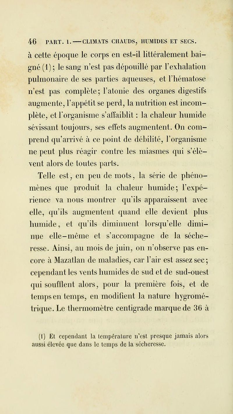 à cette époque le corps en est-il littéralement bai- gné (1) ; le sang n'est pas dépouillé par l'exhalation pulmonaire de ses parties aqueuses, et l'hématose n'est pas complète; l'atonie des organes digestifs augmente, l'appétit se perd, la nutrition est incom- plète, et Torganisme s'affaiblit : la chaleur humide sévissant toujours, ses effets augmentent. On com- prend qu'arrivé à ce point de débilité, l'organisme ne peut plus réagir contre les miasmes qui s'élè- vent alors de toutes parts. Telle est, en peu de mots, la série de phéno- mènes que produit la chaleur humide; l'expé- rience va nous montrer qu'ils apparaissent avec elle, qu'ils augmentent quand elle devient plus humide, et qu'ils diminuent lorsqu'elle dimi- nue elle-même et s'accompagne de la séche- resse. Ainsi, au mois de juin, on n'observe pas en- core à Mazatlan de maladies, car l'air est assez sec; cependant les vents humides de sud et de sud-ouest qui soufflent alors, pour la première fois, et de temps en temps, en modiflent la nature hygromé- trique. Le thermomètre centigrade marque de 30 à (1) Et ccpcndanl la lempéralure n'est presque jamais alors aussi élevée que dans le temps de la sécheresse.