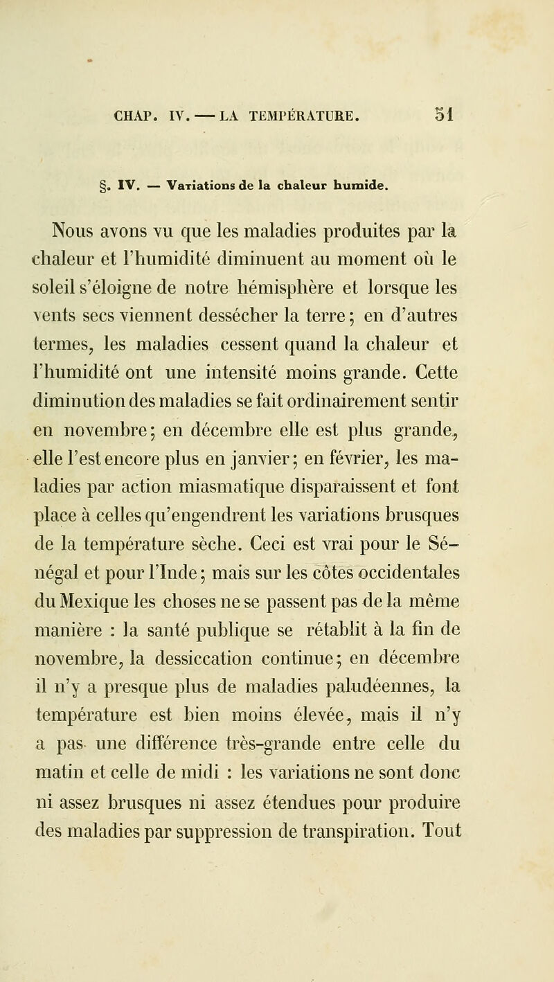 §. IV. — Variations de la chaleur humide. Nous avons vu que les maladies produites par la chaleur et rimmidité diminuent au moment où le soleil s'éloigne de notre hémisphère et lorsque les vents secs viennent dessécher la terre ; en d'autres termes, les maladies cessent quand la chaleur et l'humidité ont une intensité moins grande. Cette diminution des maladies se fait ordinairement sentir en novembre ; en décembre elle est plus grande, elle l'est encore plus en janvier; en février, les ma- ladies par action miasmatique disparaissent et font place à celles qu'engendrent les variations brusques de la température sèche. Ceci est vrai pour le Sé- négal et pour l'Inde ; mais sur les côtes occidentales du Mexique les choses ne se passent pas de la même manière : la santé publique se rétablit à la fin de novembre, la dessiccation continue; en décembre il n'y a presque plus de maladies paludéennes, la température est bien moins élevée, mais il n'y a pas une différence très-grande entre celle du matin et celle de midi : les variations ne sont donc ni assez brusques ni assez étendues pour produire des maladies par suppression de transpiration. Tout