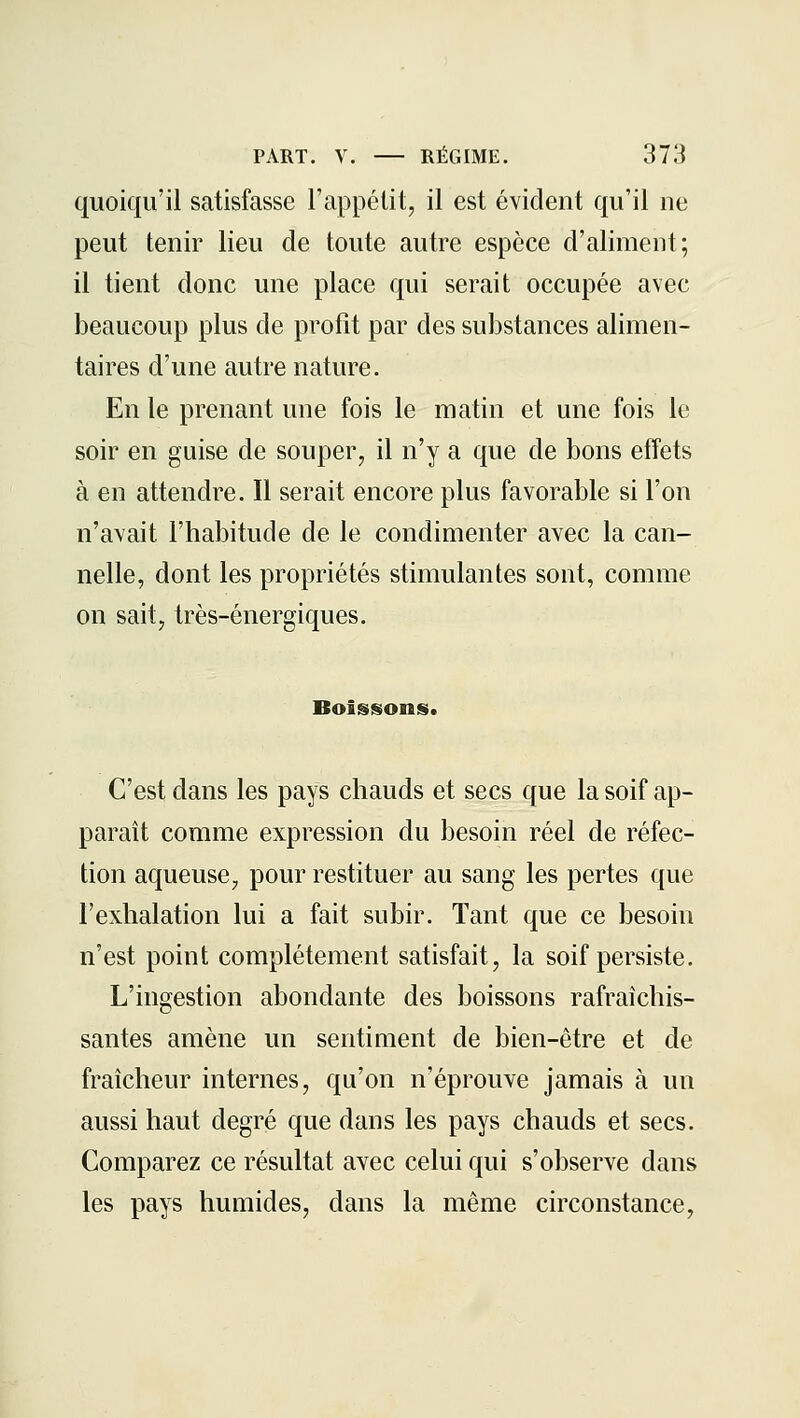 quoiqu'il satisfasse l'appétit, il est évident qu'il ne peut tenir lieu de toute autre espèce d'aliment; il tient donc une place qui serait occupée avec beaucoup plus de profit par des substances alimen- taires d'une autre nature. En le prenant une fois le matin et une fois le soir en guise de souper, il n'y a que de bons effets à en attendre. Il serait encore plus favorable si l'on n'avait l'habitude de le condimenter avec la can- nelle, dont les propriétés stimulantes sont, comme on sait, très-énergiques. Boissons. C'est dans les pays chauds et secs que la soif ap- paraît comme expression du besoin réel de réfec- tion aqueuse, pour restituer au sang les pertes que l'exhalation lui a fait subir. Tant que ce besoin n'est point complètement satisfait, la soif persiste. L'ingestion abondante des boissons rafraîchis- santes amène un sentiment de bien-être et de fraîcheur internes, qu'on n'éprouve jamais à un aussi haut degré que dans les pays chauds et secs. Comparez ce résultat avec celui qui s'observe dans les pays humides, dans la même circonstance,