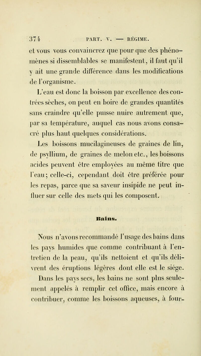 et VOUS YOlis convaincrez que pour que des phéno- mènes si dissemblables se manifestent, il faut qu'il y ait une grande différence dans les modifications de l'organisme. L'eau est donc la boisson par excellence des con- trées sèches, on peut en boire de grandes quantités sans craindre qu'elle puisse nuire autrement que, par sa température, auquel cas nous avons consa- cré plus haut quelques considérations. Les boissons mucilagineuses de graines de lin, de psyllium, de graines de melon etc., les boissons acides peuvent être employées au même titre que l'eau; celle-ci, cependant doit être préférée pour les repas, parce que sa saveur insipide ne peut in- fluer sur celle des mets qui les composent. Bains. Nous n'avons recommandé l'usage des bains dans les pays humides que comme contribuant à l'en- tretien de la peau, qu'ils nettoient et qu'ils déli- vrent des éruptions légères dont elle est le siège. Dans les pays secs, les bains ne sont pins seule- ment appelés à remplir cet office, mais encore à contribuer, comme les boissons aqueuses, à four-