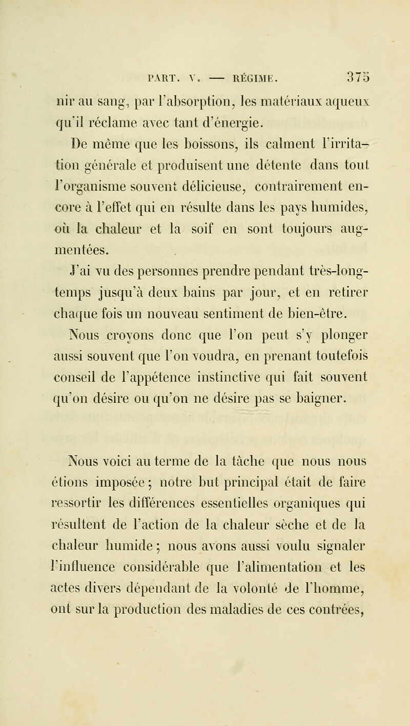 nir au sang, par l'absorption, les matériaux aqueux qu'il réclame avec tant d'énergie. De même que les boissons, ils calment l'irrita- tion générale et produisent une détente dans tout l'organisme souvent délicieuse, contrairement en- core à l'effet qui en résulte dans les pays humides, où la chaleur et la soif en sont toujours aug- mentées. J'ai vu des personnes prendre pendant très-long- temps jusqu'à deux bains par jour, et en retirer chaque fois un nouveau sentiment de bien-être. Nous croyons donc que l'on peut s'y plonger aussi souvent que l'on voudra, en prenant toutefois conseil de l'appétence instinctive qui fait souvent qu'on désire ou qu'on ne désire pas se baigner. Nous voici au terme de la tâche que nous nous étions imposée ; notre but principal était de faire ressortir les différences essentielles organiques qui résultent de l'action de la chaleur sèche et de la chaleur humide ; nous avons aussi voulu signaler l'influence considérable que l'alimentation et les actes divers dépendant de la volonté de Thomme, ont sur la production des maladies de ces contrées,
