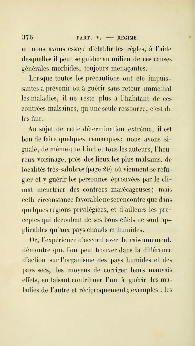 et nous avons essayé d'établir les règles, à l'aide desquelles il peut se guider au milieu de ces causes générales morbides, toujours menaçantes. Lorsque toutes les précautions ont été impuis- santes à prévenir ou à guérir sans retour immédiat les maladies, il ne reste plus à l'iiabitant de ces contrées malsaines, qu'une seule ressource, c'est de les fuir. Au sujet de cette détermination extrême, il est bon de faire quelques remarques ; nous avons si- gnalé, de même que Lind et tous les auteurs, l'heu- reux voisinage, près des lieux les plus malsains, de localités très-salubres (page 29) où viennent se réfu- gier et y guérir les personnes éprouvées par le cli- mat meurtrier des contrées marécageuses; mais cette circonstance favorable ne se rencontre que dans quelques régions privilégiées, et d'ailleurs les pré- ceptes qui découlent de ses bons effets ne sont ap- plicables qu'aux pays chauds et humides. Or, l'expérience d'accord avec le raisonnement, démontre que l'on peut trouver dans la différence d'action sur l'organisme des pays humides et des pays secs, les moyens de corriger leurs mauvais effets, en faisant contribuer l'un à guérir les ma- ladies de l'autre et réciproquement ; exemples : les