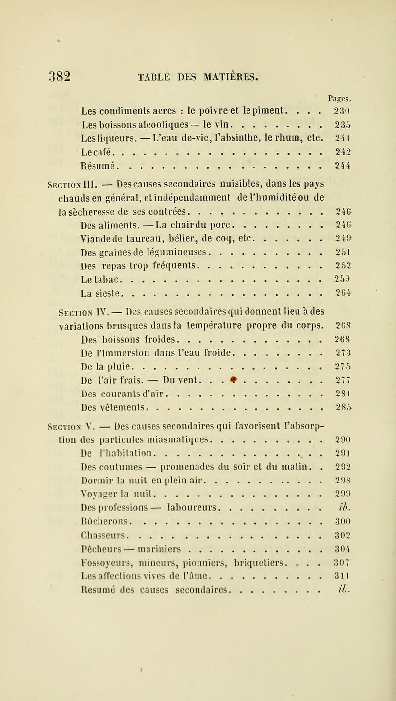 Pages. Les condimenls acres : le poivre et le piment. . . . 230 Les boissons alcooliques — le vin 235 Lesliqueurs. — L'eau de-vie, l'absinthe, le rhum, etc. 24 i Lecafé 242 Résumé 244 Section III. — Des causes secondaires nuisibles, dans les pays chauds en général, et indépendamment de l'humidité ou de la sécheresse de ses contrées 24& Des aliments.—La chairdu porc 24& Viandede taureau, bélier, de coq, etc 240 Des graines de légumineuses 251 Des repas trop fréquents 252 Le tabac 250 La sieste '2G4 Section IV.— Des causes secondaires qui donnent lieu à des variations brusques dans la température propre du corps. 2ns Des boissons froides 268 De l'immersion dans l'eau froide. . . <, 273 De la pluie 27 5 De l'air frais. — Du vent. . . ♦ 277 Des courants d'air 281 Des vêtements 285 Section V. — Des causes secondaires qui favorisent l'absorp- tion des particules miasmatiques. . , 20(i De l'habilalion 291 Des coutumes — promenades du soir et du malin. . 292 Dormir la nuit en plein air 298 Voyager la nuit 200 Des professions— laboureurs il). Bûcherons 300 Chasseurs 302 Pécheurs—mariniers 304 Fossoyeurs, mineurs, i)ionnicrs, briqueliers. ... 307 Les alTeclions vives de l'ûme 311 Résumé des causes secondaires ili.