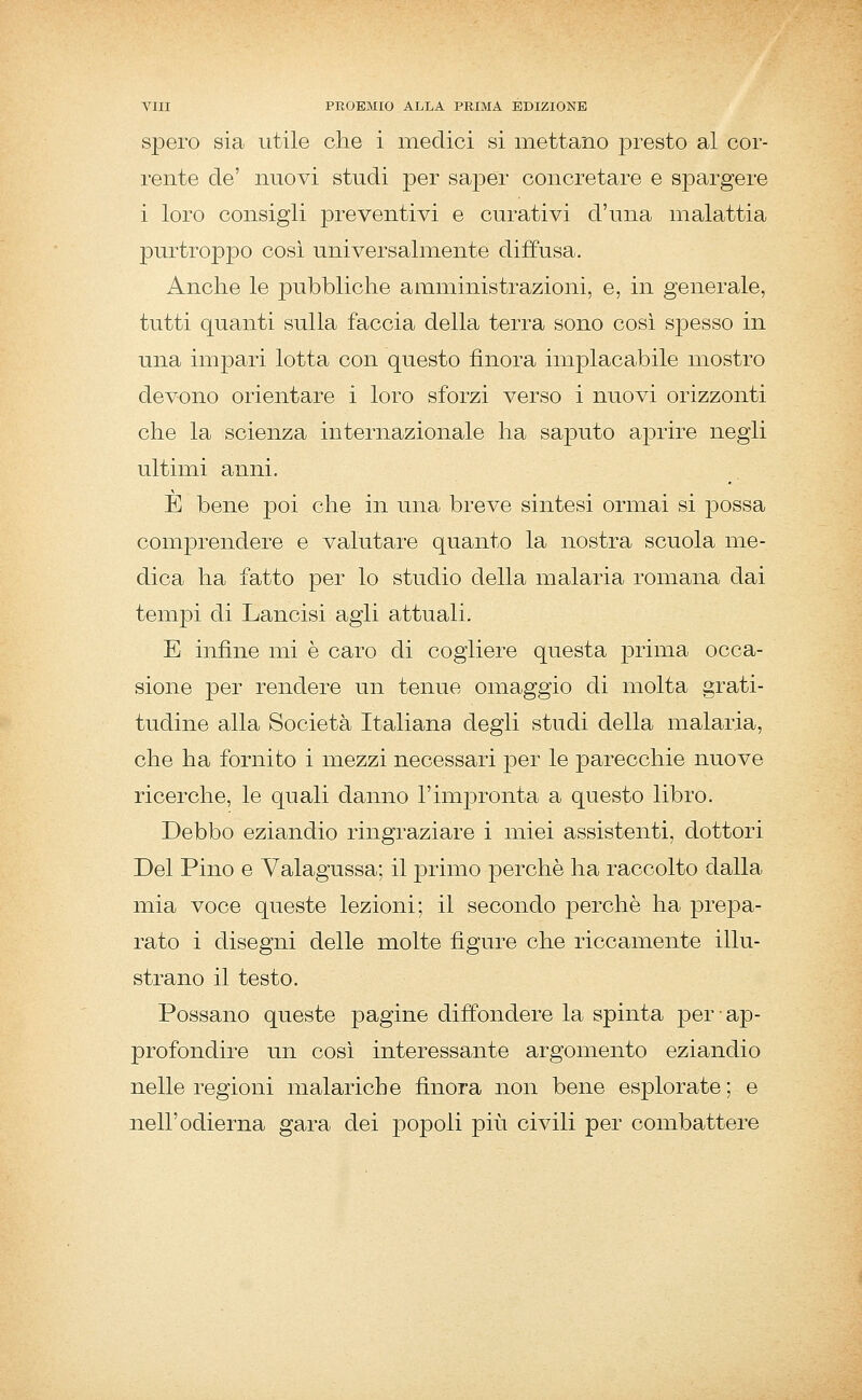 spero sia utile che i medici si mettano presto al cor- rente de' nuovi studi per saper concretare e spargere i loro consigli preventivi e curativi d'una malattia purtroppo così universalmente diffusa. Anche le pubbliche amministrazioni, e, in generale, tutti quanti sulla faccia della terra sono cosi spesso in una im23ari lotta con questo finora implacabile mostro devono orientare i loro sforzi verso i nuovi orizzonti che la scienza internazionale ha saputo aprire negli ultimi anni. E bene poi che in una breve sintesi ormai si possa comprendere e valutare quanto la nostra scuola me- dica ha fatto per lo studio della malaria romana dai tempi di Lancisi agli attuali. E infine mi è caro di cogliere questa prima occa- sione per rendere un tenue omaggio di molta grati- tudine alla Società Italiana degli studi della malaria, che ha fornito i mezzi necessari per le parecchie nuove ricerche, le quali danno l'impronta a questo libro. Debbo eziandio ringraziare i miei assistenti, dottori Del Pino e Valagussa; il primo i^erchè ha raccolto dalla mia voce queste lezioni; il secondo perchè ha prepa- rato i disegni delle molte figure che riccamente illu- strano il testo. Possano queste pagine diffondere la spinta per ap- profondire un cosi interessante argomento eziandio nelle regioni malariche finora non bene esplorate; e nell'odierna gara dei popoli più civili per combattere