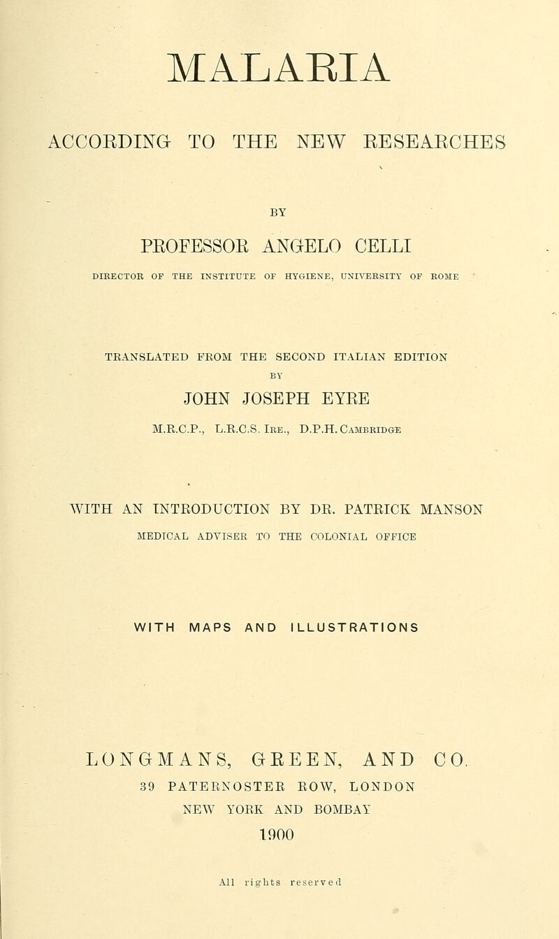 ACCOEDING TO THE NEW EESEAECHES BY PEOFESSOR ANGELO CELLI DIRECTOR OP THE INSTITUTE OF HYGIENE, UNIVERSITY OF ROME TRANSLATED FROM THE SECOND ITALIAN EDITION BY JOHN JOSEPH EYRE M.R.C.P., L.R.C.S. Ire., D.P.H. Cambridge WITH AN INTRODUCTION BY DR. PATRICK MANSON MEDICAL ADVISER TO THE COLONIAL OFFICE WITH MAPS AND ILLUSTRATIONS LONGMANS, GEEEN, AND CO, 39 PATERNOSTEE ROW, LONDON NEW YORK AND BOMBAY 1900 All rights reserved