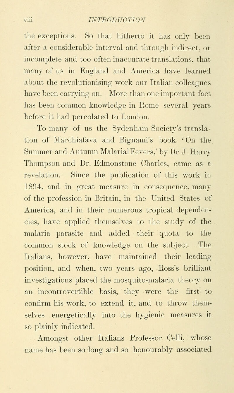 the exceptions. So that hitherto it has only been after a considerable interval and through indirect, or incomplete and too often inaccurate translations, that many of us in England and America have learned about the revolutionisino- work our Italian colleagues have been carrying on. More than one important fact has been common knowledge in Eome several years before it had percolated to London. To many of us the Sydenham Society's transla- tion of Marchiafava and Bignami's book ' On the Summer and Autumn Malarial Fevers,' by Dr. J. Harry Thompson and Dr. Edmonstone Charles, came as a revelation. Since the publication of this work in 1894, and in great measure in consequence, many of the profession in Britain, in the United States of America, and in their numerous tropical dejDenden- cies, have applied themselves to the study of the malaria parasite and added their quota to the common stock of knowledge on the subject. The Italians, however, have maintained their leading position, and when, two years ago, Eoss's brilliant investigations placed the mosquito-malaria theory on an incontrovertible basis, they were the first to confirm his work, to extend it, and to throw them- seh^es energetically into the hygienic measures it so plainly indicated. Amongst other Italians Professor Celli, whose name has been so long and so honourably associated