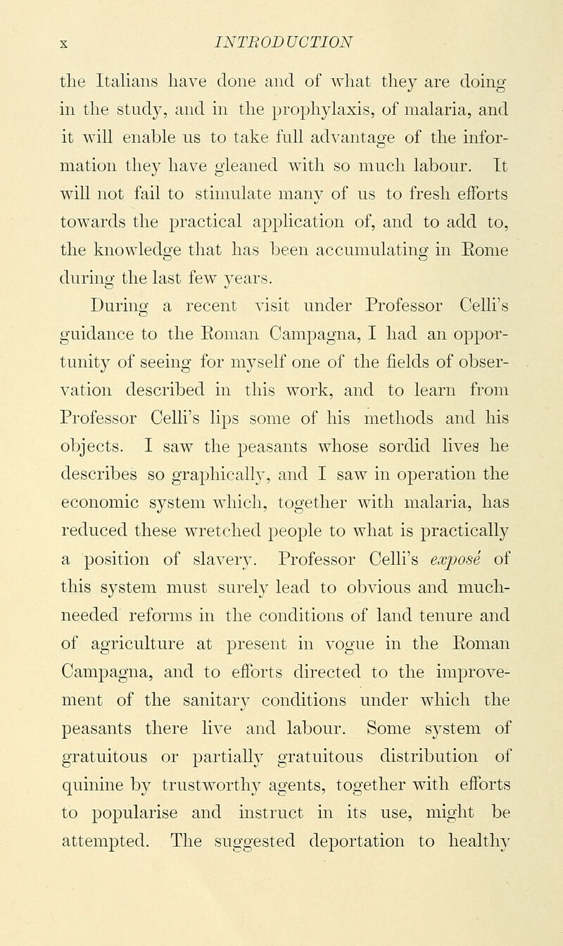 the Italians have done and of what they are doing in the study, and in the prophylaxis, of malaria, and it will enable us to take full advantage of the infor- mation they have gleaned with so much labour. It will not fail to stimulate many of us to fresh efforts towards the practical application of, and to add to, the knowledge that has been accumulating in Eome during the last few years. During a recent visit under Professor Celli's guidance to the Eoman Camjiagna, I had an oppor- tunity of seeing for myself one of the fields of obser- vation described in this work, and to learn from Professor Celli's lips some of his methods and his objects. I saw the peasants whose sordid lives he describes so graphically, and I saw in operation the economic system which, together with malaria, has reduced these wretched people to what is practically a position of slavery. Professor Celli's exposé of this system must surely lead to obvious and much- needed reforms in the conditions of land tenure and of agriculture at present in vogue in the Eoman Campagna, and to efforts directed to the im|)rove- ment of the sanitary conditions under which the peasants there live and labour. Some system of gratuitous or partially gratuitous distribution of quinine by trustworthy agents, together with efforts to popularise and instruct in its use, might be attempted. The suggested deportation to healthy