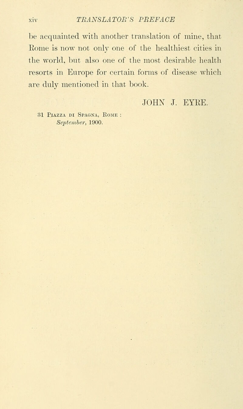 be acquainted with another translation of mine, that Eome is now not only one of the healthiest cities in the world, but also one of the most desirable health resorts in Europe for certain forms of disease which are duly mentioned in that book. JOHN J. EYEE. 31 Piazza di Spagna, Kome : Sejitember, 1900.