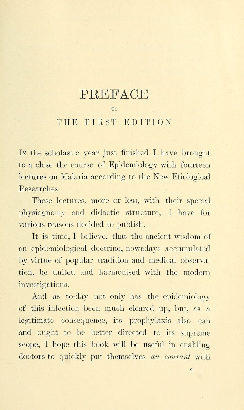 TO THE FIEST EDITION In the scholastic year just finished I have brought to a close the course of Epidemiology with fourteen lectures on Malaria according to the New Etiological Eesearches. These lectures, more or less, with their special physiognomy and didactic structure, I have for various reasons decided to publish. It is time, I believe, that the ancient wisdom of an epidemiological doctrine, nowadays accumulated by virtue of popular tradition and medical observa- tion, be united and harmonised with the modern investigations. And as to-day not only has the epidemiology of this infection been much cleared up, but, as a legitimate consequence, its prophylaxis also can and ought to be better directed to its su]3reme scope, I hope this book will be useful in enabling doctors to quickly put themselves au courant with a