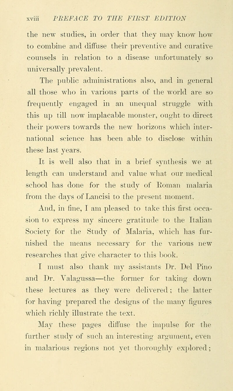 the new studies, in order that they may know how to combine and diffuse their preventive and curative counsels in relation to a disease unfortunately so universally prevalent. The public administrations also, and in general all those who in various parts of the world are so frequently engaged in an unequal struggle with this up till now implacable monster, ought to direct their powers towards the new horizons which inter- national science has been able to disclose within these last years. It is well also that in a brief synthesis we at length can understand and value what our medical school has done for the study of Eoman malaria from the days of Lancisi to the present moment. And, in fine, I am pleased to take this first occa- sion to express my sincere gratitude to the Italian Society for the Study of Malaria, which has fur- nished the means necessary for the various new researches that give character to this book. I must also thank my assistants Dr. Del Pino and Dr. Valagussa—the former for taking down these lectures as they were delivered ; the latter for having prepared the designs of the many figures which richly illustrate the text. May these pages diffuse the impulse for the further study of such an interesting argument, even in malarious regions not yet thoroughly explored ;