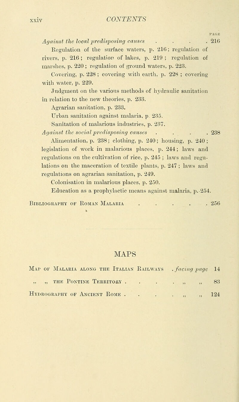 PAGK Against the loca.l liredisposing causes . . . . 216 Eegulation of the surface waters, p. 216 ; regulation of rivers, p. 216 ; regulatton of lakes, p. 219 ; regulation of marshes, p. 220 ; regulation of ground waters, p. 223, Covering, p. 228 ; covering with earth, p. 228 ; covering with water, p. 229. Judgment on the various methods of hydraulic sanitation in relation to the new theories, p. 233. Agrarian sanitation, p. 233. Urban sanitation against malaria, p, 285. Sanitation of malarious industries, p. 237. Against the socialpredisijosing causes .... 238 Alimentation, p. 238 ; clothing, p. 240 ; housing, p. 240 ; legislation of work in malarious places, p. 244 ; laws and regulations on the cultivation of rice, p. 245 ; laws and regu- lations on the maceration of textile plants, p. 247 ; laws and regulations on agrarian sanitation, p. 249. Colonisation in malarious places, p. 250. Education as a prophylactic means against malaria, p.-254. Bibliography of Roman Malaria ..... 256 MAPS Map of Malaria along the Italian Railways . facing i^age 14 „ „ THE Pontine Territoby . . . . „ „ 83 Hydrography of Ancient Rome . . . . „ ., 124