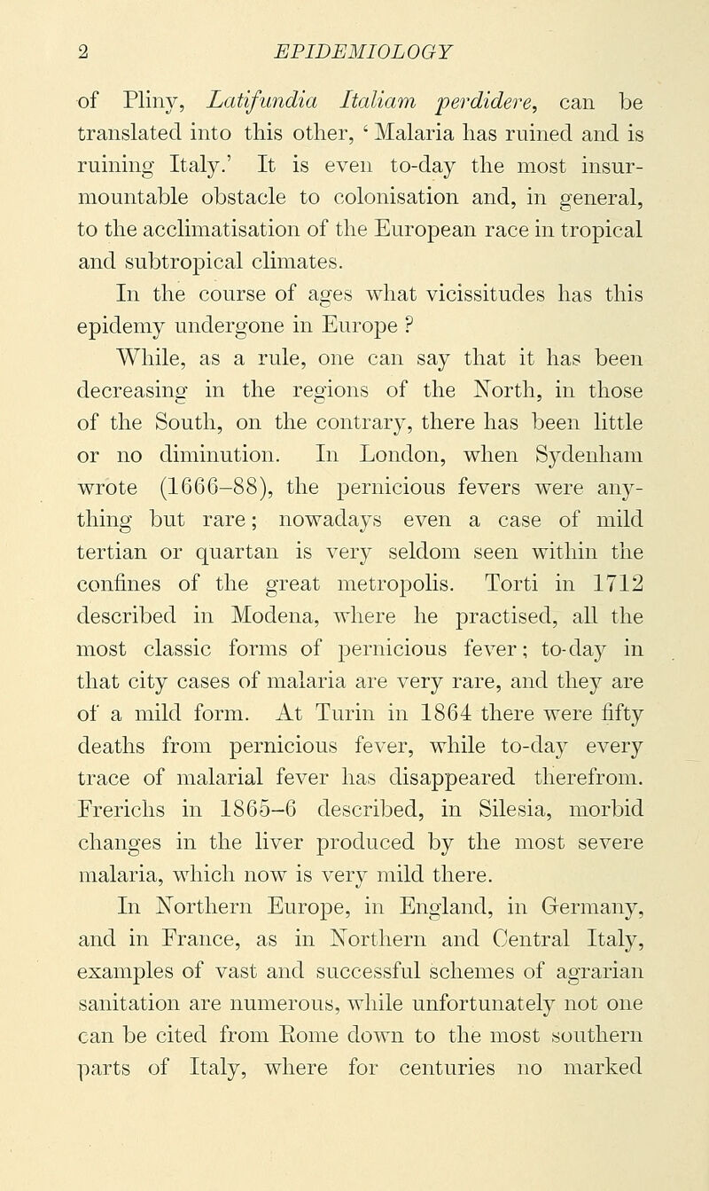 of Pliny, Latifundia Italiam perdidere, can be translated into this other, ' Malaria has ruined and is ruining Italy.' It is even to-day the most insur- mountable obstacle to colonisation and, in general, to the acclimatisation of the European race in tropical and subtropical climates. In the course of ages what vicissitudes has this epidemy undergone in Europe ? While, as a rule, one can say that it has been decreasing in the regions of the North, in those of the South, on the contrary, there has been little or no diminution. In London, when Sydenham wrote (1666-88), the pernicious fevers were an}^- thing but rare ; nowadays even a case of mild tertian or quartan is very seldom seen within the confines of the great metrojjolis. Torti in 1712 described in Modena, where he practised, all the most classic forms of pernicious fever ; to-day in that city cases of malaria are very rare, and they are of a mild form. At Turin in 1864 there were fifty deaths from pernicious fever, while to-day every trace of malarial fever has disappeared therefrom. Frerichs in 1865-6 described, in Silesia, morbid changes in the liver produced by the most severe malaria, which now is very mild there. In ISTorthern Europe, in England, in Germany, and in France, as in Northern and Central Italy, examples of vast and successful schemes of agrarian sanitation are numerous, while unfortunately not one can be cited from Eome down to the most southern parts of Italy, where for centuries no marked