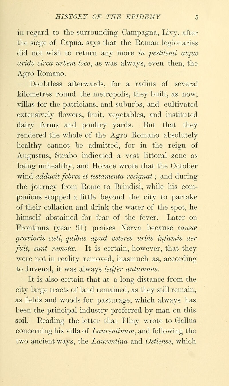 in regard to the surrounding Campagna, Livy, after the siege of Capua, says that the Eoman legionaries did not wish to return any more in pestile?iti atque arido circa urhem loco, as was always, even then, the Agro Eomano. Doubtless afterwards, for a radius of several kilometres round the metropolis, they built, as now, villas for the patricians, and suburbs, and cultivated extensively flowers, fruit, vegetables, and instituted dairy farms and poultry yards. But that they rendered the whole of the Agro Eomano absolutely healthy cannot be admitted, for in the reign of Augustus, Strabo indicated a vast littoral zone as being unhealthy, and Horace wrote that the October wind adducit febres et testamenta resignat ; and during the journey from Eome to Brindisi, while his com- panions stopped a little beyond the city to partake of their collation and drink the water of the spot, he himself abstained for fear of the fever. Later on Frontinus (year 91) praises Nerva because causce gravioris coeli, quihus apud veteres urbis infamis aer fuit, sunt remotae. It is certain, however, that they were not in reality removed, inasmuch as, according to Juvenal, it was always letifer autumnus. It is also certain that at a long distance from the city large tracts of land remained, as they still remain, as fields and woods for pasturage, which always has been the principal industry preferred by man on this soil. Eeading the letter that Pliny wrote to Gallus concerning his villa of Laurentinum, and following the two ancient ways, the Laurentina and Ostiense, which