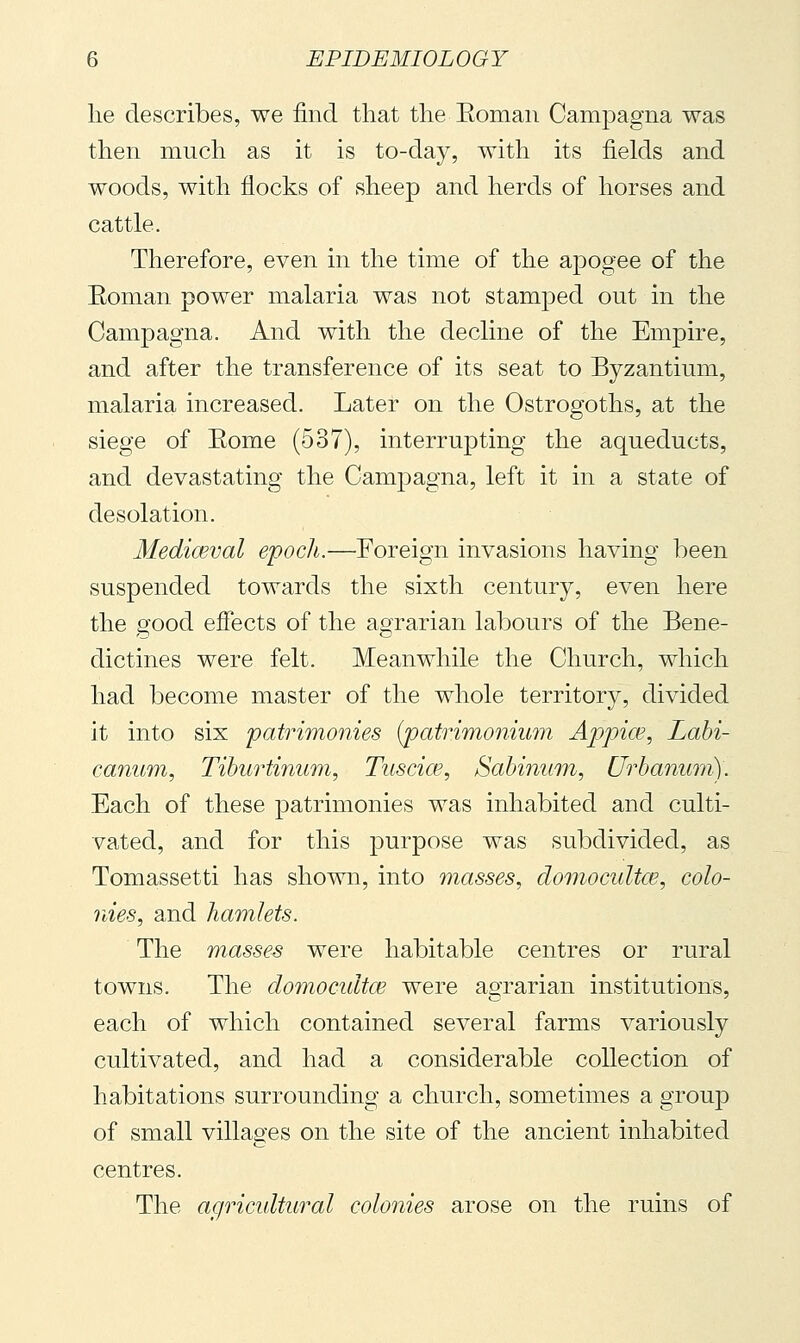 lie describes, we find that the Eoman Campagna was then much as it is to-day, with its fields and woods, with flocks of sheep and herds of horses and cattle. Therefore, even in the time of the apogee of the Eoman power malaria was not stamped out in the Campagna. And with the decline of the Empire, and after the transference of its seat to Byzantium, malaria increased. Later on the Ostrogoths, at the siege of Eome (537), interrupting the aqueducts, and devastating the Campagna, left it in a state of desolation. Mediaeval epoch.—Foreign invasions having been suspended towards the sixth century, even here the good effects of the agrarian labours of the Bene- dictines were felt. Meanwhile the Church, which had become master of the whole territory, divided it into six patrimonies (^atrimonium Appice, Labi- canum, Tiburti^mm, Tuscia?, Sabinum, Urbanum). Each of these patrimonies was inhabited and culti- vated, and for this purpose was subdivided, as Tomassetti has shown, into masses, domocultce, colo- nies, and hamlets. The masses were habitable centres or rural towns. The domocidtce were agrarian institutions, each of which contained several farms variously cultivated, and had a considerable collection of habitations surrounding a church, sometimes a group of small villages on the site of the ancient inhabited centres. The agricidtural colonies arose on the ruins of