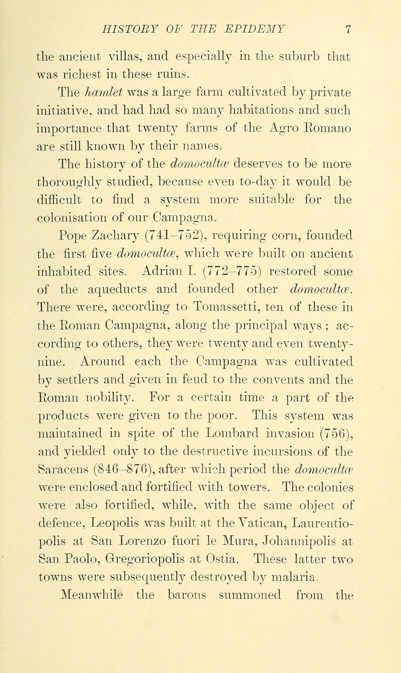 the ancient villas, and especially in the suburb that was richest in these ruins. The hamlet was a large farm cultivated by private initiative, and had had so many habitations and such importance that twenty farms of the Agro Eomano are still known by their names. The history of the domocultce deserves to be more thoroughly studied, because even to-day it would be difficult to find a system more suitable for the colonisation of our Camjjagna. Pope Zachary (741-752), requiring corn, founded the first five domocultce^ which were built on ancient inhabited sites. Adrian I. (772-775) restored some of the aqueducts and founded other domocultce. There were, according to Tomassetti, ten of these in the Eoman Campagna, along the princijDal ways ; ac- cording to others, they were twenty and even twenty- nine. Around each the Campagna was cultivated by settlers and given in feud to the convents and the Eoman nobility. For a certain time a part of the products were given to the poor. This system was maintained in spite of the Lombard invasion (756), and yielded only to the destructive incursions of the Saracens (846-876), after which period the domocultoe were enclosed and fortified with towers. The colonies were also fortified, while, with the same object of defence, Leopolis was built at the Vatican, Laurentio- polis at San Lorenzo fuori le Mura, Johannipolis at San Paolo, Gregoriopolis at Ostia. These latter two towns were subsequently destroyed by malaria, Meanwhile the barons summoned from the