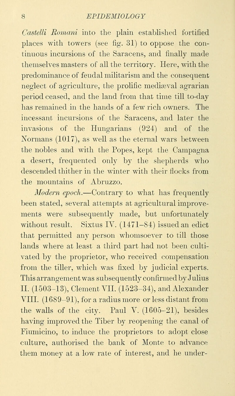 Castelli Romani into the plain established fortified places with towers (see fig. 31) to oppose the con- tinuous incursions of the Saracens, and finally made themselves masters of all the territory. Here, with the predominance of feudal militarism and the consequent neglect of agriculture, the prolific mediseval agrarian period ceased, and the land from that time till to-day has remained in the hands of a few rich owners. The incessant incursions of the Saracens, and later the invasions of the Hungarians (924) and of the Normans (1017), as well as the eternal wars between the nobles and with the Popes, kept the Campagna a desert, frequented only by the shepherds who descended thither in the winter with their flocks from the mountains of Abruzzo. Modern epoch.—Contrary to what has frequently been stated, several attempts at agricultural improve- ments were subsequently made, but unfortunately without result. Sixtus IV. (1471-84) issued an edict that permitted any person whomsoever to till those lands where at least a third part had not been culti- vated by the proprietor, who received compensation from the tiller, which was fixed by judicial experts. This arrangement was subsequently confirmed by Julius II. (1503-13), Clement VII. (1523-34), and Alexander VIII. (1689-91), for a radius more or less distant from the walls of the city. Paul V. (1605-21), besides having improved the Tiber by reopening the canal of Fiumicino, to induce the ^proprietors to adopt close culture, authorised the bank of Monte to advance them money at a low rate of interest, and he under-