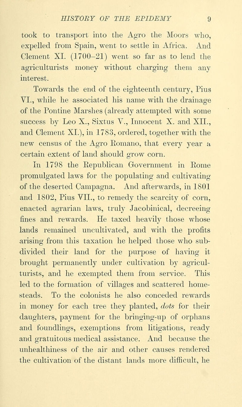 took to transport into the Agro tlie Moors who, expelled from Spain, went to settle in Africa. And Clement XI. (1700-21) went so far as to lend the agriculturists money without charging them any interest. Towards the end of the eighteenth century, Pius VI., while he associated his name with the drainage of the Pontine Marshes (already attempted with some success by Leo X., Sixtus Y., Innocent X. and XII., and Clement XL), in 1783, ordered, together with the new census of the Agro Eomano, that every year a certain extent of land should grow corn. In 1798 the Eepublican Government in Eome promulgated laws for the populating and cultivating of the deserted Campagna. And afterwards, in 1801 and 1802, Pius VII., to remedy the scarcity of corn, enacted agrarian laws, truly Jacobinical, decreeing fines and rewards. He taxed heavily those whose lands remained uncultivated, and with the profits arising from this taxation he helped those who sub- divided their land for the purpose of having it brought permanently under cultivation by agricul- turists, and he exempted them from service. This led to the formation of villages and scattered home- steads. To the colonists he also conceded rewards in money for each tree they planted, dots for their daughters, payment for the bringing-up of orphans and foundlings, exemptions from litigations, ready and gratuitous medical assistance. And because the unhealthiness of the air and other causes rendered the cultivation of the distant lands more difficult, he