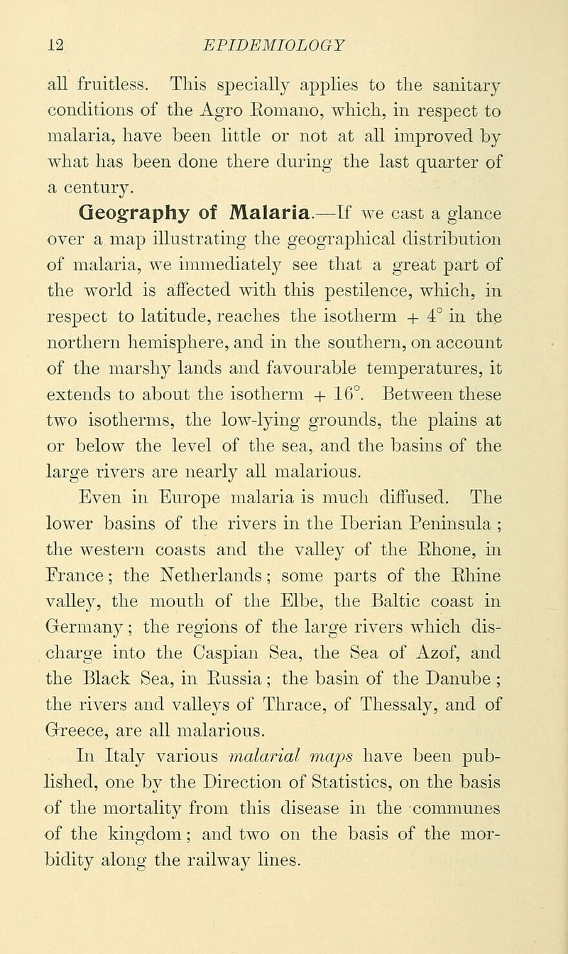 all fruitless. This specially applies to the sanitary conditions of the Agro Eomano, which, in respect to malaria, have been little or not at all improved by what has been done there during the last quarter of a century. Geography of Malaria.—If we cast a glance over a map illustrating the geographical distribution of malaria, we immediately see that a great part of the world is affected with this pestilence, which, in respect to latitude, reaches the isotherm + 4° in the northern hemisphere, and in the southern, on account of the marshy lands and favourable temperatures, it extends to about the isotherm + 16°. Between these two isotherms, the low-lying grounds, the plains at or below the level of the sea, and the basins of the large rivers are nearly all malarious. Even in Europe malaria is much diffused. The lower basins of the rivers in the Iberian Peninsula ; the western coasts and the valley of the Ehone, in Erance ; the Netherlands ; some parts of the Ehine valley, the mouth of the Elbe, the Baltic coast in German}^ ; the regions of the large rivers which dis- charge into the Caspian Sea, the Sea of Azof, and the Black Sea, in Eussia ; the basin of the Danube ; the rivers and valleys of Thrace, of Thessaly, and of Greece, are all malarious. In Italy various malarial maps have been pub- lished, one by the Direction of Statistics, on the basis of the mortality from this disease in the communes of the kingdom ; and two on the basis of the mor- bidity along the railway lines.