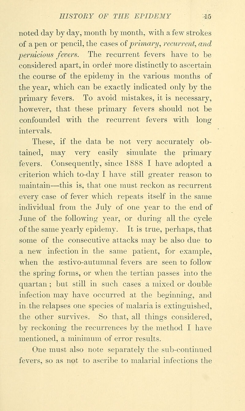 noted day by day, month by month, with a few strokes of a pen or pencil, the cases oi primary, recurrent, and pernicious fevers. The recurrent fevers have to be considered apart, in order more distinctly to ascertain the course of the epidemy in the various months of the year, which can be exactly indicated only by the primary fevers. To avoid mistakes, it is necessary, however, that these primary fevers should not be confounded with the recurrent fevers with long- intervals. These, if the data be not very accurately ob- tained, may very easily simulate the primary fevers. Consequently, since 1888 I have adopted a criterion which to-day I have still greater reason to maintain—this is, that one must reckon as recurrent every case of fever which repeats itself in the same individual from the July of one year to the end of June of the following year, or during all the cycle of the same yearly epidemy. It is true, perhaps, that some of the consecutive attacks may be also due to a new infection in the same patient, for example, when the sestivo-autumnal fevers are seen to follow the spring forms, or when the tertian passes into the quartan ; but still in such cases a mixed or double infection may have occurred at the beginning, and in-the relapses one species of malaria is extinguished, the other survives. So that, all things considered, by reckoning the recurrences by the method I have mentioned, a minimum of error results. One must also note separately the sub-continued fevers, so as not to ascribe to malarial infections the