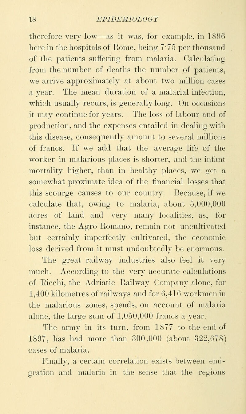 therefore very low—as it was, for example, in 1896 here in the hospitals of Eome, being 7'To per thousand of the 23atients suffering from malaria. Calculating from the number of deaths the number of patients, we arrive ajjproximately at about two million cases a year. The mean duration of a malarial infection, which usually recurs, is generally long. On occasions it may continue for years. The loss of labour and of production, and the expenses entailed in dealing with this disease, consequently amount to several millions of francs. If we add that the average life of the worker in malarious places is shorter, and the infant mortality higher, than in healthy places, we get a somewhat proximate idea of the financial losses that this scourge causes to our country. Because, if we calculate that, owing to malaria, about 5,000,000 acres of land and very many localities, as, for instance, the Agro Eomano, remain not uncultivated but certainly imperfectly cultivated, the economic loss derived from it must undoubtedly be enormous. The great railway industries also feel it very much. According to the very accurate calculations of Ricchi, the Adriatic Eailway Company alone, for 1,400 kilometres of railways and for 6,416 workmen in the malarious zones, spends, on account of malaria alone, the large sum of 1,050,000 francs a year. The army in its turn, from 1877 to the end of 1897, has had more than 300,000 (about 322,678) cases of malaria. Finally, a certain correlation exists between emi- ^'ration and malaria in the sense that the regions