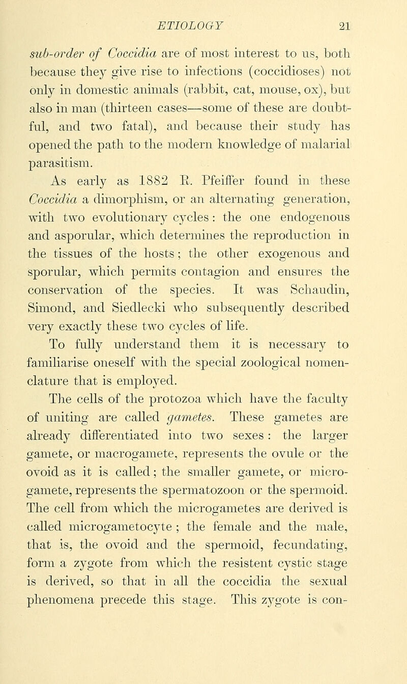 sub-order of Coccidia are of most interest to us, both because they give rise to infections (coccidioses) not only in domestic animals (rabbit, cat, mouse, ox), but also in man (thirteen cases—some of these are doubt- ful, and two fatal), and because their study has opened the path to the modern knowledge of malarial parasitism. As early as 1882 E. PfeifFer found in these Coccidia a dimorphism, or an alternating generation, with two evolutionary cycles : the one endogenous and asporular, which determines the reproduction in the tissues of the hosts ; the other exogenous and sporular, which permits contagion and ensures the conservation of the species. It was Schaudin, Simond, and Siedlecki who subsequently described very exactly these two cycles of life. To fully understand them it is necessary to familiarise oneself with the special zoological nomen- clature that is employed. The cells of the protozoa which have the faculty of uniting are called gametes. These gametes are already differentiated into two sexes : the larger gamete, or macrogamete, represents the ovule or the ovoid as it is called ; the smaller gamete, or micro- gamete, represents the spermatozoon or the spermoid. The cell from which the microgametes are derived is called microgametocyte ; the female and the male, that is, the ovoid and the spermoid, fecundating, form a zygote from which the resistent cystic stage is derived, so that in all the coccidia the sexual phenomena precede this stage. This zygote is con-