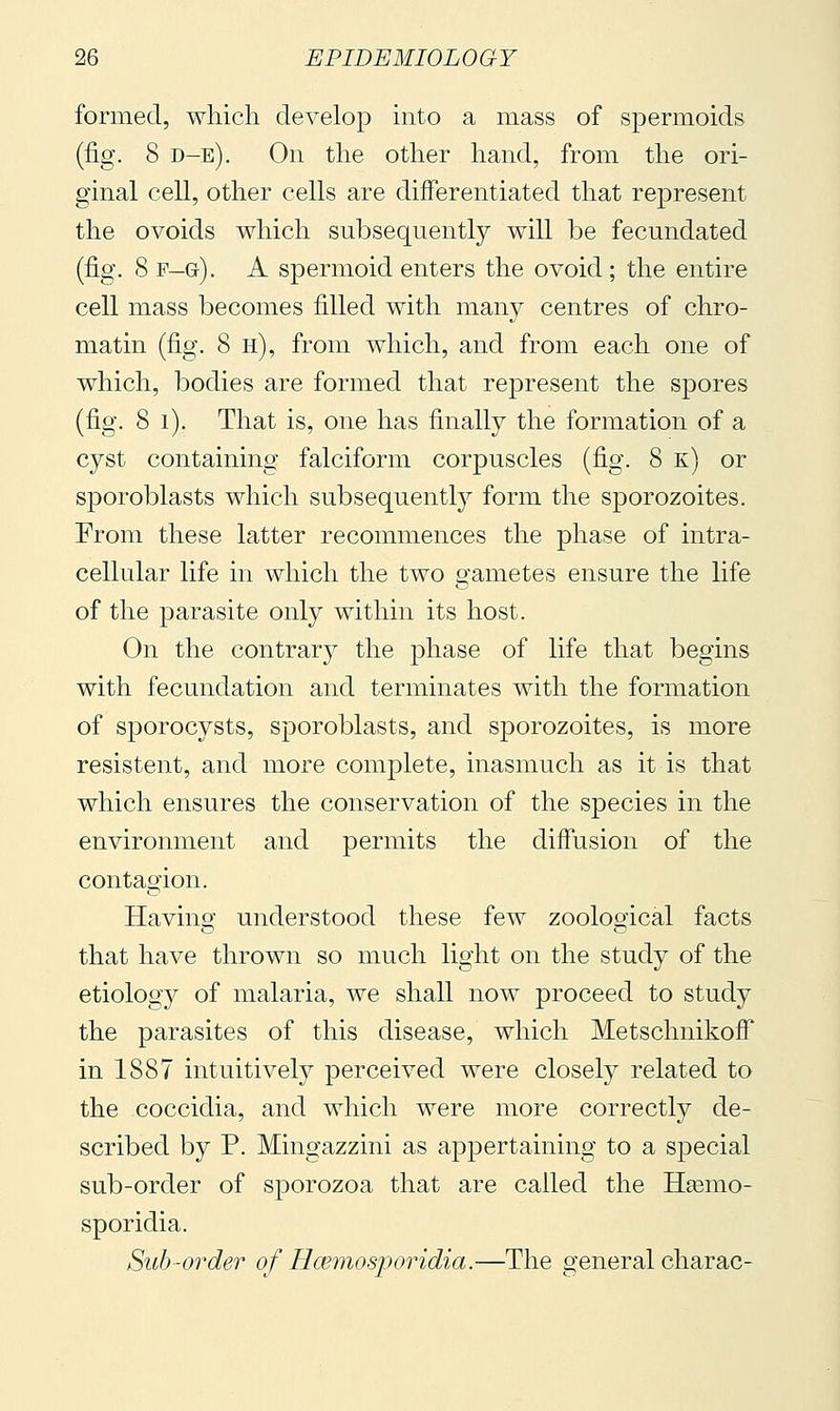 formed, which develop into a mass of spermoids (fig. 8 d-e). On the other hand, from the ori- ginal cell, other cells are differentiated that represent the ovoids which subsequently will be fecundated (fig. 8 F—Gr). A spermoid enters the ovoid ; the entire cell mass becomes filled with many centres of chro- matin (fig. 8 h), from which, and from each one of which, bodies are formed that represent the spores (fig. 8 i). That is, one has finally the formation of a cyst containing falciform corpuscles (fig. 8 k) or sporoblasts which subsequent^ form the sporozoites. From these latter recommences the phase of intra- cellular life in which the two gametes ensure the life of the parasite only within its host. On the contrary the phase of life that begins with fecundation and terminates with the formation of sporocysts, sporoblasts, and sporozoites, is more resistent, and more complete, inasmuch as it is that which ensures the conservation of the species in the environment and permits the diffusion of the contagion. Having understood these few zoological facts that have thrown so much light on the study of the etiology of malaria, we shall now proceed to study the parasites of this disease, which Metschnikoff in 1887 intuitively perceived were closely related to the coccidia, and which were more correctly de- scribed by P. Mingazzini as appertaining to a special sub-order of sporozoa that are called the Hsemo- sporidia. Sub-order of Hcemosporidia.—The general charac-