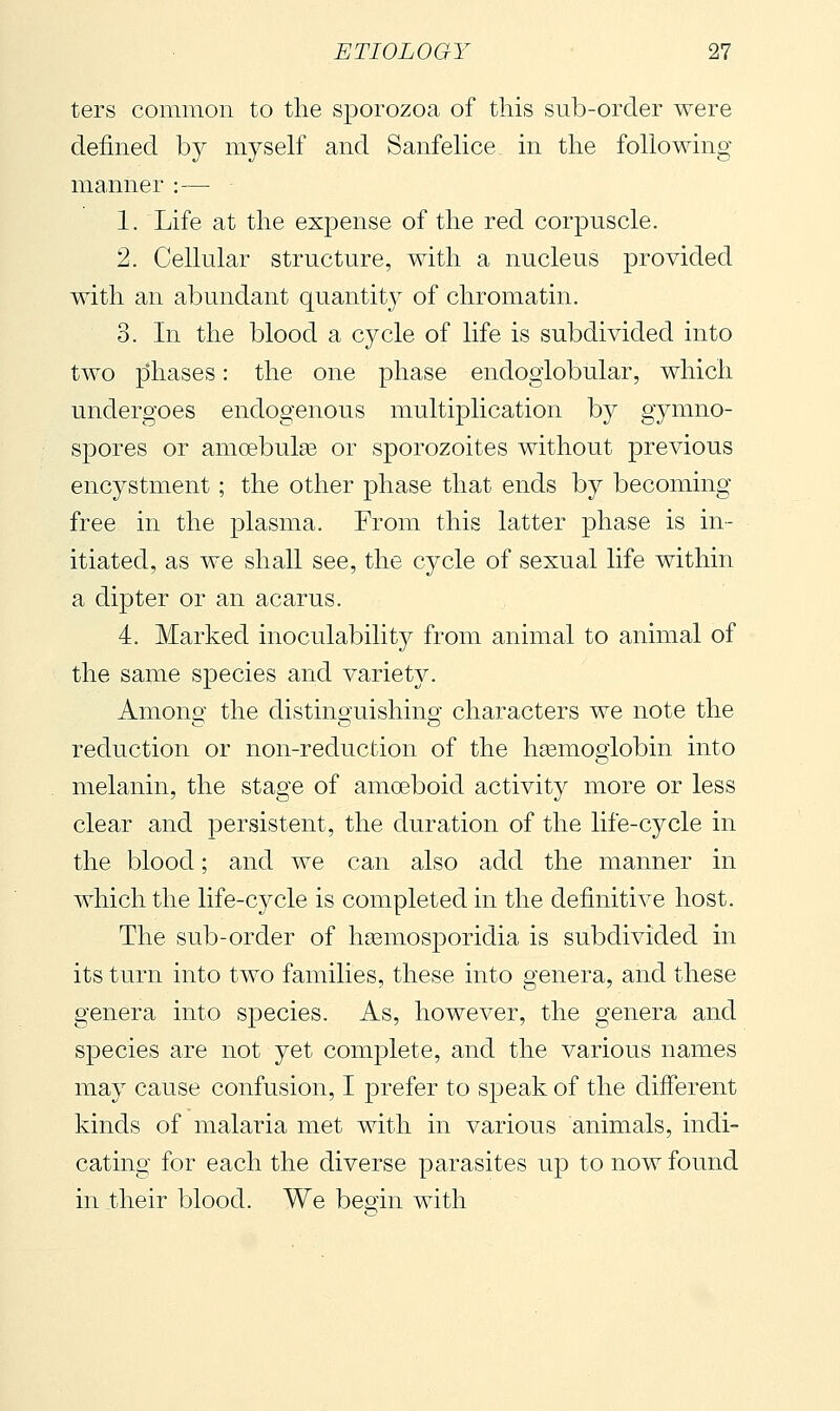 ters common to the sporozoa of this sub-order were defined by myself and Sanfelice in the following manner :— 1. Life at the exjDense of the red corpuscle. 2. Cellular structure, with a nucleus provided with an abundant quantity of chromatin. 3. In the blood a cycle of life is subdivided into two phases : the one phase endogiobular, which undergoes endogenous multiplication by gymno- spores or amoebulge or sporozoites without previous encystment ; the other phase that ends by becoming free in the plasma. From this latter phase is in- itiated, as we shall see, the cycle of sexual life within a dipter or an acarus. 4. Marked inoculability from animal to animal of the same species and variety. Amono- the distino-uishin^ characters we note the reduction or non-reduction of the hsemogiobin into melanin, the stage of amoeboid activity more or less clear and persistent, the duration of the life-cycle in the blood ; and we can also add the manner in which the life-cycle is completed in the definitive host. The sub-order of hsemosporidia is subdivided in its turn into two families, these into genera, and these genera into species. As, however, the genera and species are not yet complete, and the various names may cause confusion, I prefer to speak of the different kinds of malaria met with in various animals, indi- cating for each the diverse parasites up to now found in their blood. We beoin with