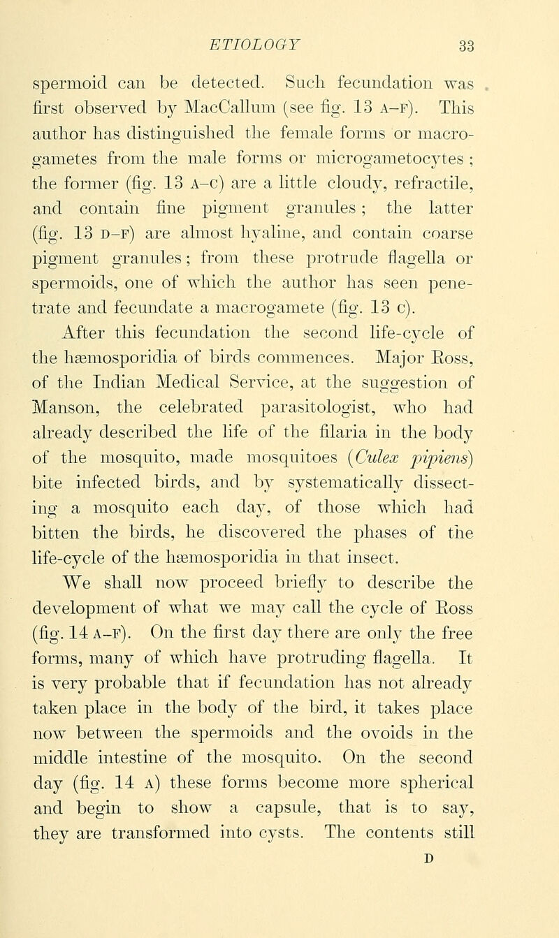 spermoid can be detected. Such fecundation was first observed by MacCallum (see fig. 13 a-f). This author has distinguished the female forms or macro- gametes from the male forms or microgametocytes ; the former (fig. 13 A-c) are a little cloudy, refractile, and contain fine pigment granules ; the latter (fig. 13 d-f) are almost h37'aline, and contain coarse pigment granules ; from these protrude flagella or spermoids, one of which the author has seen pene- trate and fecundate a macrogamete (fig. 13 c). After this fecundation the second life-cycle of the liEemOvSporidia of birds commences. Major Eoss, of the Indian Medical vService, at the suggestion of Manson, the celebrated parasitologist, who had already described the life of the filaria in the body of the mosquito, made mosquitoes [Culex pipiens) bite infected birds, and by systematically dissect- ing a mosquito each day, of those which had bitten the birds, he discovered the phases of the life-cycle of the h^emosporidia in that insect. We shall now proceed briefly to describe the development of what we may call the cycle of Eoss (fig. 14 a-f). On the first day there are only the free forms, many of which have protruding flagella. It is very probable that if fecundation has not already taken place in the body of the bird, it takes place now between the spermoids and the ovoids in the middle intestine of the mosquito. On the second day (fig. 14 a) these forms become more spherical and begin to show a capsule, that is to say, they are transformed into cysts. The contents still D