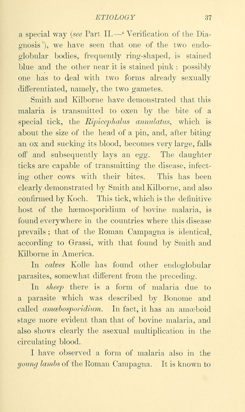 a special way {see Part IL—' Verification of the Dia- gnosis'), we have seen that one of the two endo- giobular bodies, frequently ring-shaped, is stained blue and the other near it is stained pink : possibly one has to deal with two forms already sexually differentiated, namely, the two gametes. Smith and Kilborne have demonstrated that this malaria is transmitted to oxen by the bite of a special tick, the Rijjicejjhalus annulatus, which is about the size of the head of a pin, and, after biting an ox and sucking its blood, becomes very large, falls off and subsequently laj^s an egg. The daughter ticks are capable of transmitting the disease, infect- ino' other cows with their bites. This has been clearly demonstrated by Smith and Kilborne, and also confirmed by Koch. This tick, which is the definitive host of the hasmosporidium of bovine malaria, is found everywhere in the countries where this disease prevails ; that of the Eoman Campagna is identical, according to Grassi, with that found by Smith and Kilborne in America. In calves Kolle has found other endoeiobular parasites, somewhat different from the preceding. In sheep there is a form of malaria due to a parasite which was described by Bonome and called amcehosporidium. In fact, it has an amoeboid stage more evident than that of bovine malaria, and also shows clearly the asexual multiplication in the circulating blood. I have observed a form of malaria also in the young lamhs of the Eoman Campagna. It is known to