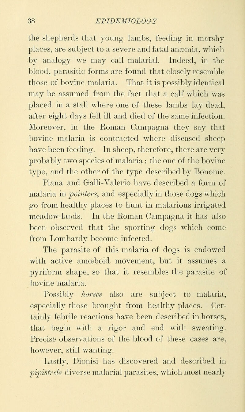 tlie shepherds that young lambs, feeding in marshy places, are subject to a severe and fatal angemia, which by analogy we may call malarial. Indeed, in the blood, parasitic forms are found that closely resemble those of bovine malaria. That it is possibly identical may be assumed from the fact that a calf which was placed in a stall where one of these lambs lay dead, after eight days fell ill and died of the same infection. Moreover, in the Eoman Campagna they say that bovine malaria is contracted where diseased sheep have been feeding. In sheep, therefore, there are ver}^ probably two species of malaria : the one of the bovine type, and the other of the type described by Bonome. Piana and Galli-Valerio have described a form of malaria in jjointers, and especially in those dogs which go from healthy places to hunt in malarious irrigated meadow-la,nds. In the Eoman Campagna it has also been observed that the sporting dogs which come from Lombardy become infected. The parasite of this malaria of dogs is endowed with active amoeboid movement, but it assumes a pyriform shape, so that it resembles the parasite of bovine malaria. Possibly horses also are subject to malaria, especialty those brought from healthy places. Cer- tainly febrile reactions have been described in horses, that begin with a rigor and end with sweating. Precise observations of the blood of these cases are, however, still wanting. Lastly, Dionisi has discovered and described in pipistrels diverse malarial parasites, which most nearty