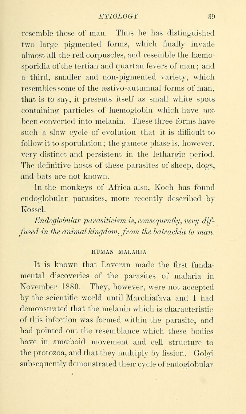 resemble those of man. Thus he has distinguished two large pigmented forms, which finally invade almost all the red corpuscles, and resemble the hsemo- sporidia of the tertian and quartan fevers of man ; and a third, smaller and non-pigmented variety, which resembles some of the sestivo-autumnal forms of man, that is to say, it presents itself as small white spots containing particles of liEemogiobin which have not been converted into melanin. These three forms have such a slow cycle of evolution that it is difficult to follow it to sporulation ; the gamete phase is, however, very distinct and persistent in the lethargic period. The definitive hosts of these parasites of sheep, dogs, and bats are not known. In the monkeys of Africa also, Koch has found endogiobular parasites, more recently described by Kossel. Endogiobular parasiticism is, consequently, very dif- fused in the animal kingdom, from the batrachia to man. HUMAN MALAEIA It is known that Laveran made the first funda- mental discoveries of the parasites of malaria in November 1880. They, however, were not accepted by the scientific world until Marchiafava and I had demonstrated that the melanin which is characteristic of this infection was formed within the parasite, and had pointed out the resemblance which these bodies have in amceboid movement and cell structure to the protozoa, and that they multiply by fission. Golgi subsequently demonstrated their cycle of endogiobular
