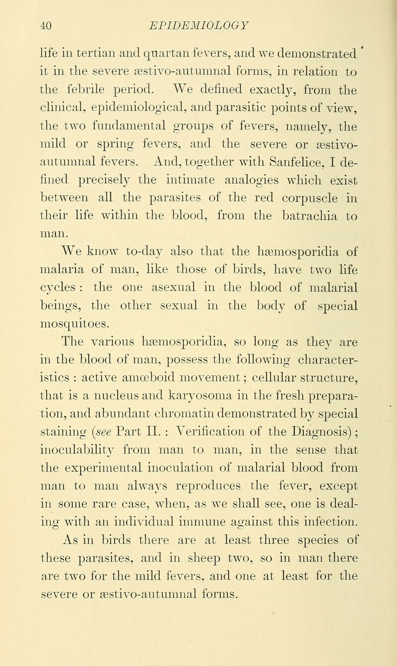 life in tertian and quartan fevers, and we demonstrated ' it in the severe asstivo-autumnal forms, in relation to the febrile period. We defined exactly, from the clinical, epidemiological, and parasitic points of view, the two fundamental groups of fevers, namely, the mild or spring fevers, and the severe or ^stivo- autumnal fevers. And, together with Sanfelice, I de- fined precisely the intimate analogies which exist between all the parasites of the red corpuscle in their life within the blood, from the batrachia to man. We know to-day also that the h^mosporidia of malaria of man, like those of birds, have two life cycles : the one asexual in the blood of malarial beings, the other sexual in the bod}^ of special mosquitoes. The various hasmosporidia, so long as they are in the blood of man, possess the following character- istics : active amceboid movement ; cellular structure, that is a nucleus and karyosoma in the fresh prepara- tion, and abundant chromatin demonstrated by special staining {see Part II. : Verification of the Diagnosis) ; inoculability from man to man, in the sense that the experimental inoculation of malarial blood from man to man always reproduces the fever, except in some rare case, when, as we shall see, one is deal- ing with an individual immune against this infection. As in birds there are at least three species of these parasites, and in sheep two, so in man there are two for the mild fevers, and one at least for the severe or sestivo-autumnal forms.