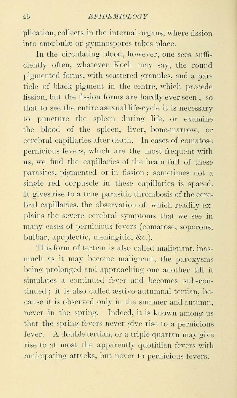 plication, collects in the internal organs, where fission into amoebulse or gymnospores takes place. In the circulating blood, however, one sees suffi- ciently often, whatever Koch may say, the round pigmented forms, with scattered granules, and a par- ticle of black pigment in the centre, which precede fission, but the fission forms are hardly ever seen ; so that to see the entire asexual life-cycle it is necessary to puncture the spleen during life, or examine the blood of the spleen, liver, bone-marrow, or cerebral capillaries after death. In cases of comatose pernicious fevers, which are the most frequent with us, we find the capillaries of the brain full of these parasites, pigmented or in fission ; sometimes not a single red corpuscle in these cajDillaries is spared. It gives rise to a true parasitic thrombosis of the cere- bral capillaries, the observation of which readily ex- plains the severe cerebral symptoms that we see in many cases of pernicious fevers (comatose, soporous, bulbar, apoplectic, meningitic, &c.). This form of tertian is also called malignant, inas- much as it may become malignant, the paroxysms being prolonged and approaching one another till it simulates a continued fever and becomes sub-con- tinued ; it is also called eestivo-autumnal tertian, be- cause it is observed only in the summer and autumn, never in the spring. Indeed, it is known among us that the spring fevers never give rise to a pernicious fever. A double tertian, or a trij)le quartan may give rise to at most the apparently quotidian fevers with anticipating attacks, but never to |)ernicious fevers.