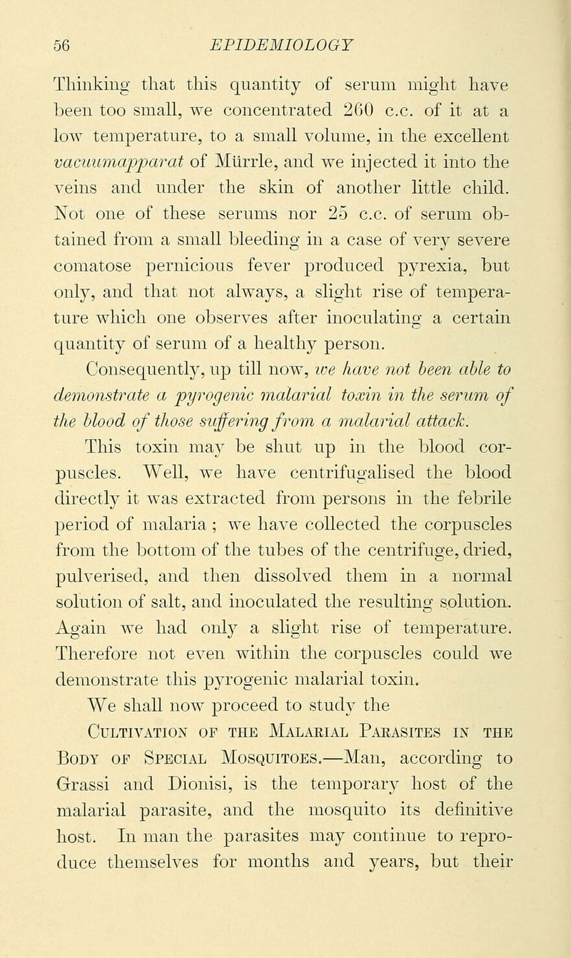 Thinking that this quantity of serum might have been too small, we concentrated 260 c.c. of it at a low temperature, to a small volume, in the excellent vacuumapparat of Murrle, and we injected it into the veins and under the skin of another little child. Not one of these serums nor 25 c.c. of serum ob- tained from a small bleeding in a case of very severe comatose pernicious fever produced pyrexia, but only, and that not always, a slight rise of tempera- ture which one observes after inoculating a certain quantity of serum of a healthy person. Consequently, up till now, we have not been able to demonstrate a pyrogenic inalarial toxin in the serum of the blood of those suffering from a malarial attack. This toxin may be shut up in the blood cor- puscles. Well, we have centrifugalised the blood directly it was extracted from persons in the febrile period of malaria ; we have collected the corpuscles from the bottom of the tubes of the centrifuge, dried, pulverised, and then dissolved them in a normal solution of salt, and inoculated the resulting solution. Again we had only a slight rise of temperature. Therefore not even within the corpuscles could we demonstrate this pyrogenic malarial toxin. We shall now proceed to study the Cultivation of the Malaeial Paeasites in the Body of Special Mosquitoes.—Man, according to Grassi and Dionisi, is the temporary host of the malarial parasite, and the mosquito its definitive host. In man the parasites may continue to repro- duce themselves for months and years, but their