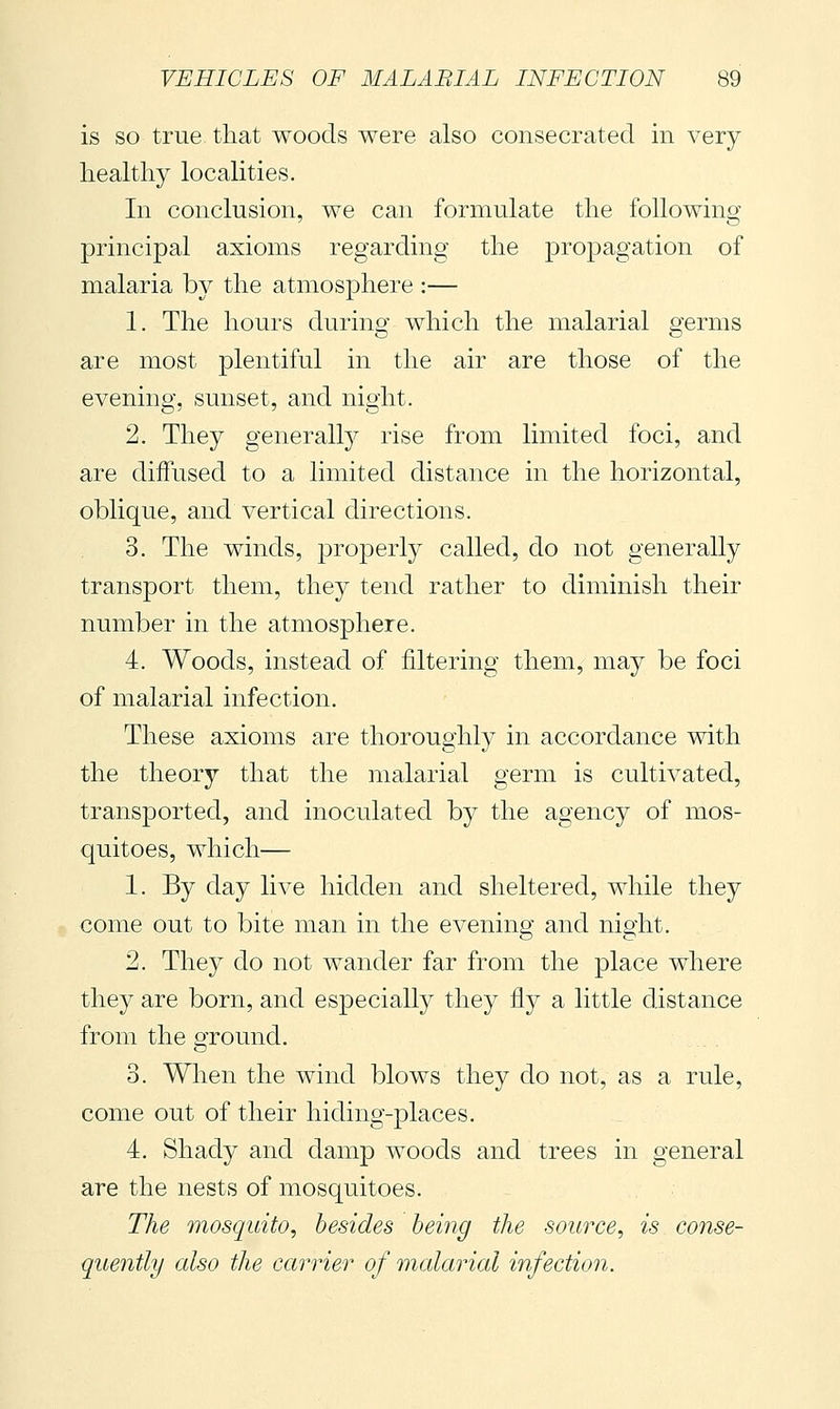 is so true that woods were also consecrated in very healthy localities. In conclusion, we can formulate the following principal axioms regarding the propagation of malaria by the atmosphere :— 1. The hours during which the malarial germs are most plentiful in the air are those of the evening, sunset, and night. 2. They generally rise from limited foci, and are diffused to a limited distance in the horizontal, oblique, and vertical directions. 3. The winds, properly called, do not generally transport them, they tend rather to diminish their number in the atmosphere. 4. Woods, instead of filtering them, may be foci of malarial infection. These axioms are thoroughly in accordance with the theory that the malarial germ is cultivated, transported, and inoculated by the agency of mos- quitoes, which— 1. By day live hidden and sheltered, while they come out to bite man in the evening and night, 2. They do not wander far from the place where they are born, and especially they fly a little distance from the ground. 3. When the wind blows they do not, as a rule, come out of their hiding-places. 4. Shady and damp woods and trees in general are the nests of mosquitoes. The mosquito, besides being the source, is conse- quently also the carrier of malarial infection.