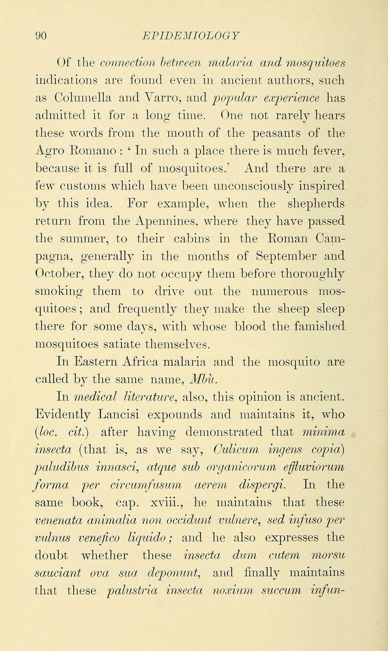 Of the connection between malaria and mosquitoes indications are found even in ancient authors, such as Columella and Yarro, and popular experience has admitted it for a long time. One not rarely hears these words from the mouth of the peasants of the Agro Eomano : ' In such a place there is much fever, because it is full of mosquitoes.' And there are a few customs which have been unconsciously inspired by this idea. For example, when the shepherds return from the Apennines, where they have passed the summer, to their cabins in the Eoman Cam- pagna, generally in the months of September and October, they do not occupy them before thoroughly smoking them to drive out the numerous mos- quitoes ; and frequently they make the sheep sleep there for some days, with whose blood the famished mosquitoes satiate themselves. In Eastern Africa malaria and the mosquito are called by the same name, Mbii. In medical literature, also, this opinion is ancient. Evidently Lancisi ex|)Ounds and maintains it, who [loc. cit.) after having demonstrated that minima insecta (that is, as we say, Cidicum ingens copia) paludihus innasci, atque sub organicorum effiuviorum, forma per circumfusum aerem dispergi. In the same book, cap. xviii., he maintains that these veneiiata ammalia non occidunt vulnere, sed infuso per vulnus venefico liquido ; and he also expresses the doubt whether these insecta dum cutem morsu sauciant ova sua deponunt, and finally maintains that these pcdustria insecta noxium succum infun-