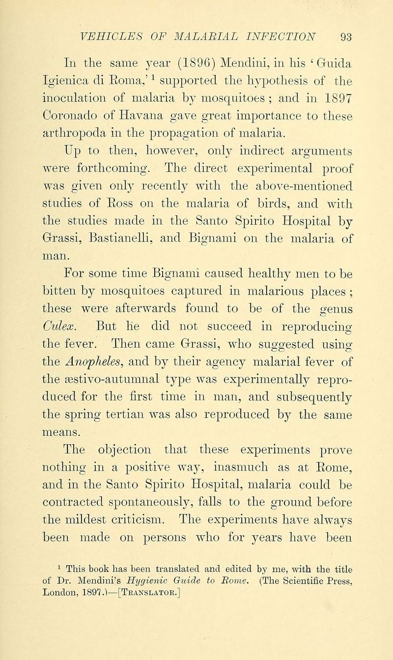 In the same year (1896) Mendini, in his 'Guida Igienica di Eoma,' ^ supported the hypothesis of the inoculation of malaria by mosquitoes ; and in 1897 Coronado of Havana gave great importance to these arthropoda in the propagation of malaria. Up to then, however, only indirect arguments were forthcoming. The direct experimental joroof was given only recently with the above-mentioned studies of Eoss on the malaria of birds, and with the studies made in the Santo Sj)irito Hospital by Grassi, Bastianelli, and Bignami on the malaria of man. For some time Bignami caused healthy men to be bitten by mosquitoes captured in malarious places ; these were afterwards found to be of the o-enus Culex. But he did not succeed in reproducing the fever. Then came Grassi, who suggested using the Anopheles, and by their agency malarial fever of the ^stivo-autumnal type was exjDerimentally repro- duced for the first time in man, and subsequently the spring tertian was also reproduced by the same means. The objection that these experiments prove nothing in a positive way, inasmuch as at Eome, and in the Santo Spirito Hospital, malaria could be contracted spontaneously, falls to the ground before the mildest criticism. The experiments have always been made on persons who for years have been ^ This book has been translated and edited by me, with the title of Dr. Mendini's Hygienic Guide to Borne. (The Scientific Press, London, 1897.)—[Translator.]